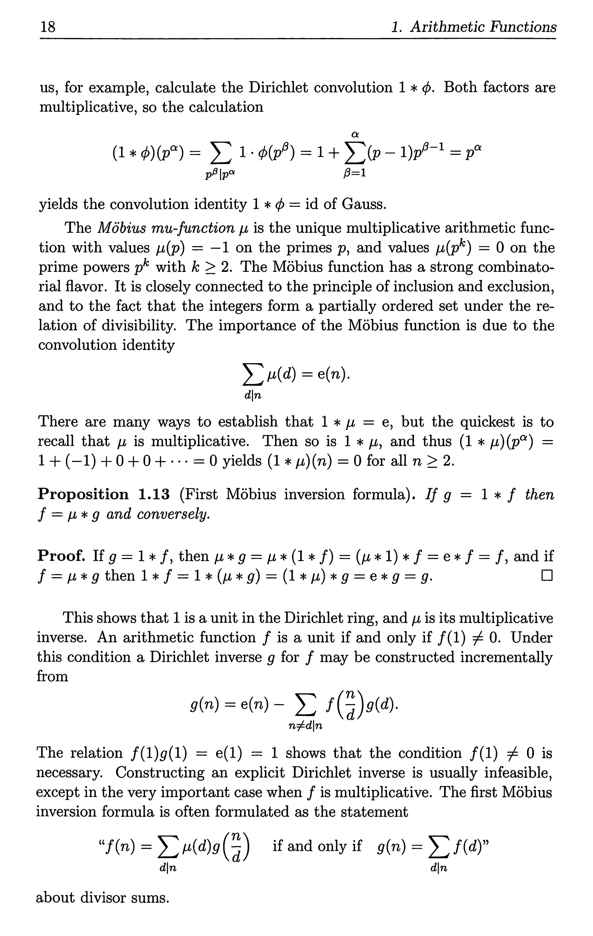 18 1. Arithmetic Functions
us, for example, calculate the Dirichlet convolution 1 *¢. Both factors are
multiplicative, so the calculation
°'
(1 *<P)(p°') = L 1·¢(p13)=1 + L(P - 1)~-l = p°'
p.Blp"' {3=1
yields the convolution identity 1 *<P = id of Gauss.
The Mobius mu-functionµ is the unique multiplicative arithmetic func-
tion with values µ(p) = -1 on the primes p, and values µ(pk) = 0 on the
prime powers pk with k ;,:::: 2. The Mobius function has a strong combinato-
rial flavor. It is closely connected to the principle of inclusion and exclusion,
and to the fact that the integers form a partially ordered set under the re-
lation of divisibility. The importance of the Mobius function is due to the
convolution identity
Lµ(d) = e(n).
din
There are many ways to establish that 1 *µ = e, but the quickest is to
recall that µ is multiplicative. Then so is 1 * µ, and thus (1 * µ)(p°') -
1+(-1)+0 + 0 + · · · = 0 yields (1 *µ)(n) = 0 for all n;,:::: 2.
Proposition 1.13 (First Mobius inversion formula). If g = 1 * f then
f = µ *g and conversely.
Proof. If g = 1 *f, then µ *g = µ *(1 *!) = (µ *1) *f = e *f = f, and if
f = µ *g then 1 *f = 1 *(µ *g) = (1 *µ) *g = e *g = g. D
This shows that 1 is a unit in the Dirichlet ring, and µis its multiplicative
inverse. An arithmetic function f is a unit if and only if f(l) =f. 0. Under
this condition a Dirichlet inverse g for f may be constructed incrementally
from
g(n) = e(n) - L f (~)g(d).
n=Fdln
The relation f(l)g(l) = e(l) = 1 shows that the condition f(l) =f. 0 is
necessary. Constructing an explicit Dirichlet inverse is usually infeasible,
except in the very important case when f is multiplicative. The first Mobius
inversion formula is often formulated as the statement
"f(n) = Lµ(d)g(~) if and only if g(n) = Lf(d)"
din din
about divisor sums.
 