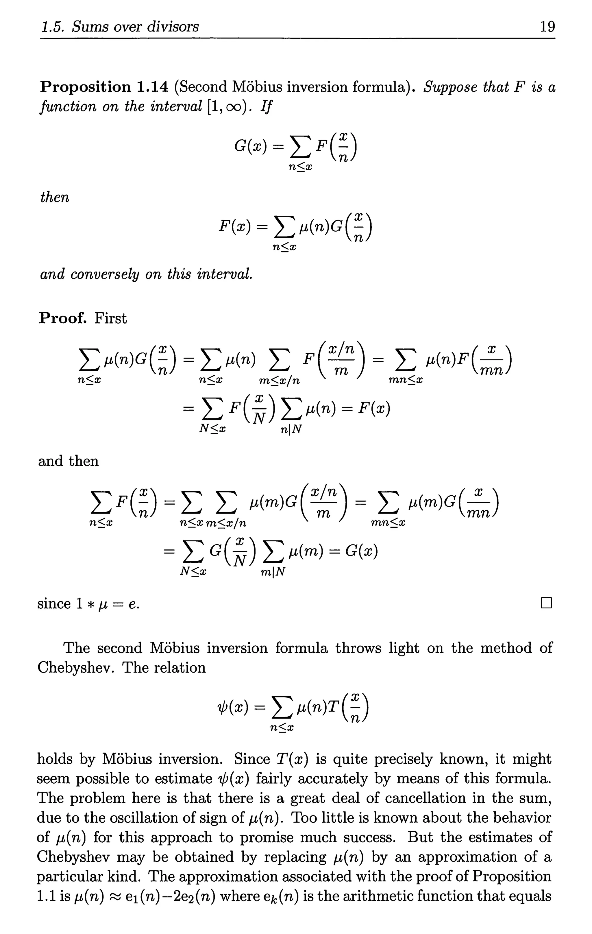 1.5. Sums over divisors 19
Proposition 1.14 (Second Mobius inversion formula). Suppose that Fis a
function on the interval (1, oo). If
G(x) = LF(~)
n:::;x
then
F(x) = L µ(n)G(~)
n:::;x
and conversely on this interval.
Proof. First
Lµ(n)G(~) = Lµ(n) L F(x~n) = L µ(n)F(:n)
n:::;x n:::;x m:::;x/n mn:::;x
= L F(~) Lµ(n) = F(x)
N$x nlN
and then
L F(~) = L L µ(m)G( x~n) = L µ(m)G(:n)
n:::;x n:::;x m$x/n mn:::;x
= L c(~) Lµ(m) = G(x)
N:::;x mlN
since 1 *µ = e. 0
The second Mobius inversion formula throws light on the method of
Chebyshev. The relation
1/J(x) = L µ(n)T(~)
n:::;x
holds by Mobius inversion. Since T(x) is quite precisely known, it might
seem possible to estimate 1/J(x) fairly accurately by means of this formula.
The problem here is that there is a great deal of cancellation in the sum,
due to the oscillation of sign of µ(n). Too little is known about the behavior
of µ(n) for this approach to promise much success. But the estimates of
Chebyshev may be obtained by replacing µ(n) by an approximation of a
particular kind. The approximation associated with the proof of Proposition
1.1 is µ(n) ~ ei(n)-2e2(n) where ek (n) is the arithmetic function that equals
 