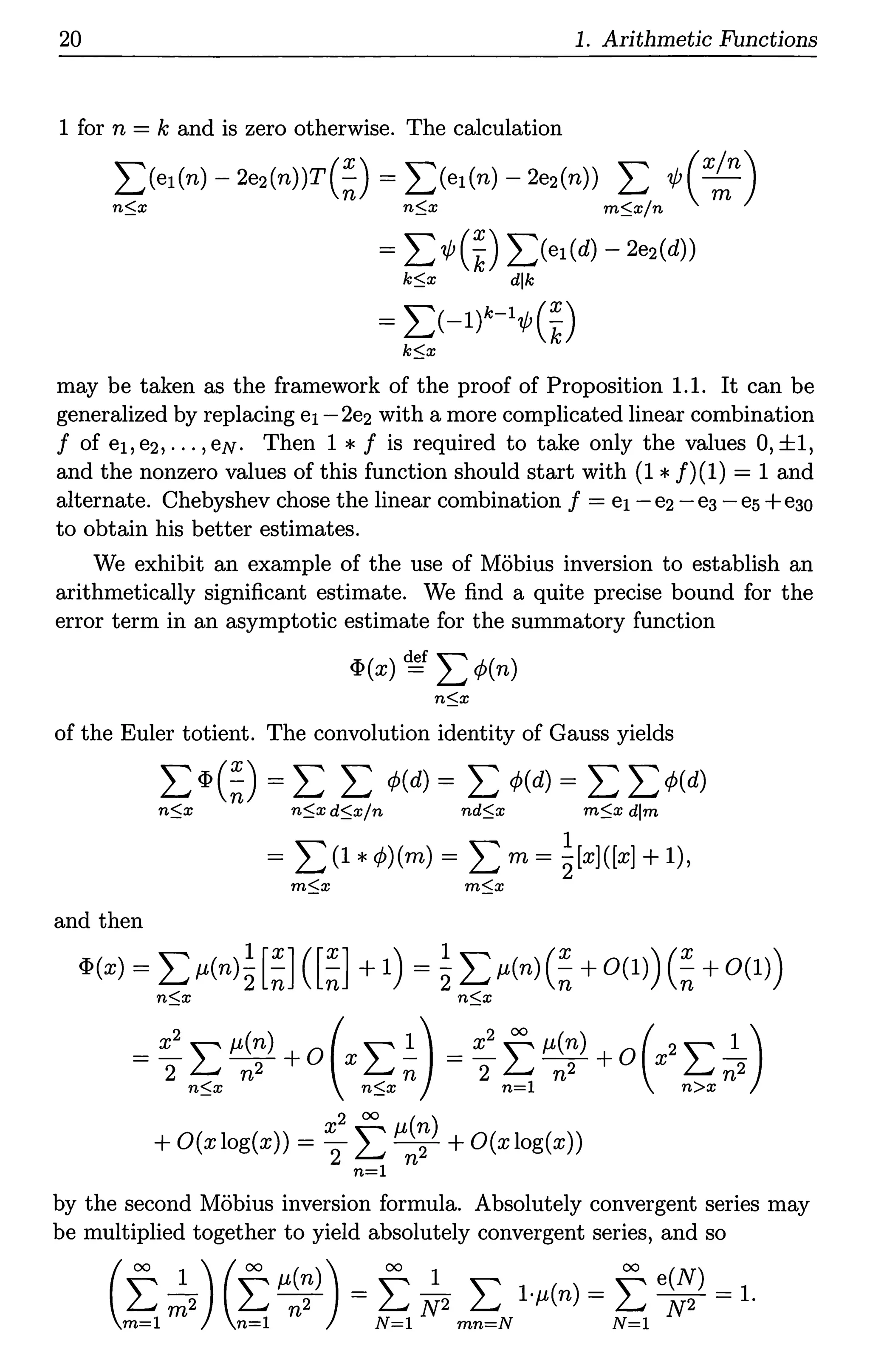 20 1. Arithmetic Functions
1 for n = k and is zero otherwise. The calculation
I)e1(n) - 2e2(n))T(~) = L(e1(n) - 2e2(n)) L 1f; ( x~n)
n::;x n::;x m::;x/n
= L 1/J(~) L(e1(d) - 2e2(d))
k::;x dlk
= 2:(-l)k-11/J(~)
k::;x
may be taken as the framework of the proof of Proposition 1.1. It can be
generalized by replacing ei - 2e2 with a more complicated linear combination
f of ei,e2, ... ,eN. Then 1 * f is required to take only the values 0,±1,
and the nonzero values of this function should start with (1 *f)(l) = 1 and
alternate. Chebyshev chose the linear combination f = ei - e2 - ea - es+eao
to obtain his better estimates.
We exhibit an example of the use of Mobius inversion to establish an
arithmetically significant estimate. We find a quite precise bound for the
error term in an asymptotic estimate for the summatory function
cI>(x) ~f L <P(n)
n::;x
of the Euler totient. The convolution identity of Gauss yields
2:<I>(~) = 2: 2: <P(d) = 2: <P(d) = 2: 2:<P(d)
n::;x n::;x d::;x/n nd::;x m::;x dim
1
= L (1 *<P)(m) = L m = 2[x]([x] +1),
m::;x m::;x
and then
cI>(x) = L µ(n)~ [~] ( [~] + 1) = ~ L µ(n) (~ + 0(1)) (~ + 0(1))
n::;x n::;x
= x2 ~ µ(n) + o(x~ .!.) = x2 ~ µ(n) + o(x2 ~ _!_)
2 L.; n2 L.; n 2 L.; n2 L.; n2
n::;x n::;x n=l n>x
x2 oo µ(n)
+ O(xlog(x)) = 2 L 7 + O(xlog(x))
n=l
by the second Mobius inversion formula. Absolutely convergent series may
be multiplied together to yield absolutely convergent series, and so
(f,~2) (t.µ~~)) = t.~2 m~Nl·µ(n) = t.e~,l = 1.
 