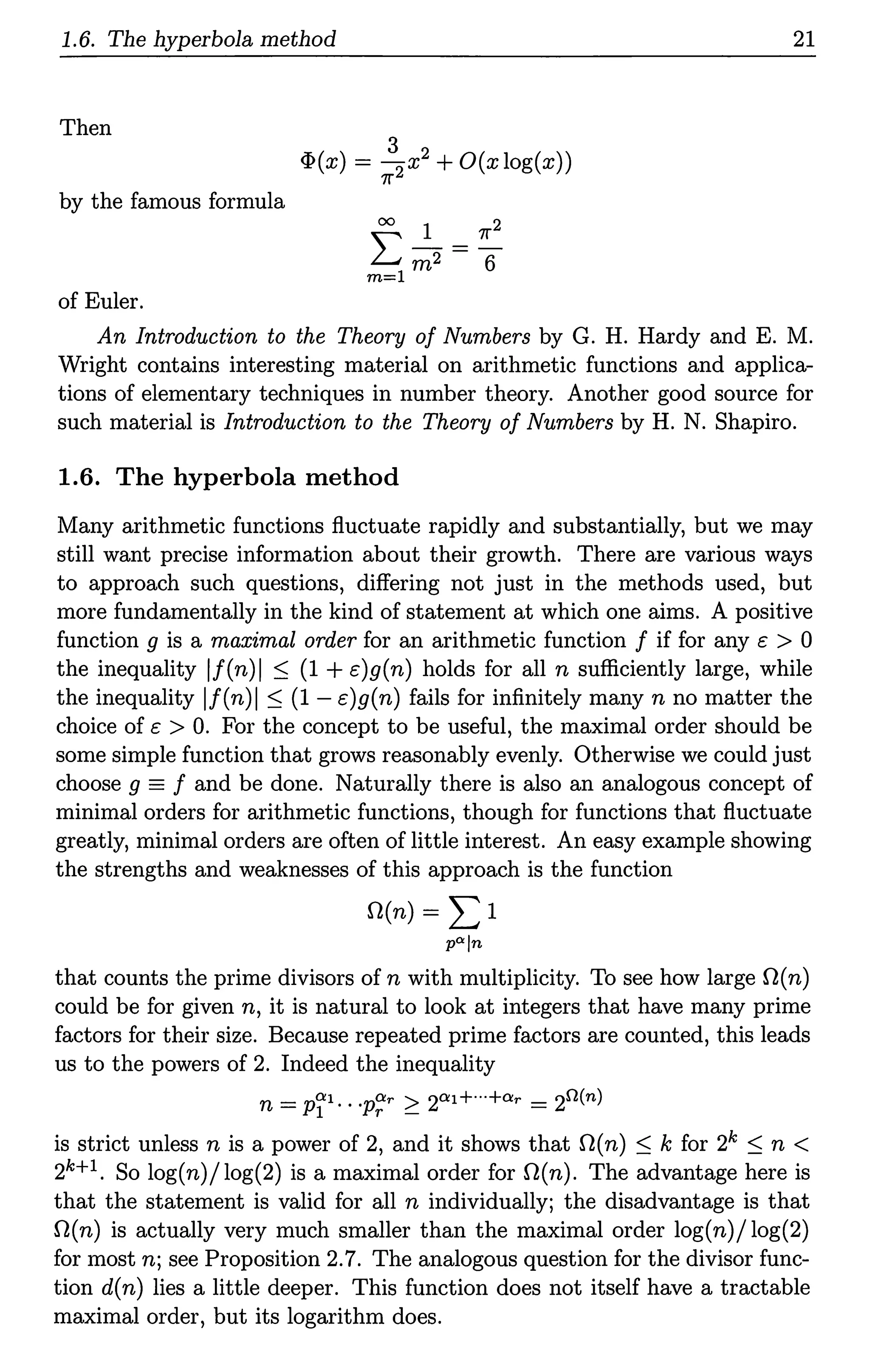 1.6. The hyperbola method
Then
by the famous formula
of Euler.
3
<P(x) = 2 x2 +O(x log(x))
11"
21
An Introduction to the Theory of Numbers by G. H. Hardy and E. M.
Wright contains interesting material on arithmetic functions and applica-
tions of elementary techniques in number theory. Another good source for
such material is Introduction to the Theory of Numbers by H. N. Shapiro.
1.6. The hyperbola method
Many arithmetic functions fluctuate rapidly and substantially, but we may
still want precise information about their growth. There are various ways
to approach such questions, differing not just in the methods used, but
more fundamentally in the kind of statement at which one aims. A positive
function g is a maximal order for an arithmetic function f if for any c > 0
the inequality lf(n)I ~ (1 +c)g(n) holds for all n sufficiently large, while
the inequality lf(n)I ~ (1 - c)g(n) fails for infinitely many n no matter the
choice of c > 0. For the concept to be useful, the maximal order should be
some simple function that grows reasonably evenly. Otherwise we could just
choose g =f and be done. Naturally there is also an analogous concept of
minimal orders for arithmetic functions, though for functions that fluctuate
greatly, minimal orders are often of little interest. An easy example showing
the strengths and weaknesses of this approach is the function
O(n) = Ll
P"'ln
that counts the prime divisors of n with multiplicity. To see how large O(n)
could be for given n, it is natural to look at integers that have many prime
factors for their size. Because repeated prime factors are counted, this leads
us to the powers of 2. Indeed the inequality
n = pfl.. ·p~r ~ 20:1+··+O!r = 2n(n)
is strict unless n is a power of 2, and it shows that O(n) ~ k for 2k ~ n <
2k+I. So log(n)/log(2) is a maximal order for O(n). The advantage here is
that the statement is valid for all n individually; the disadvantage is that
O(n) is actually very much smaller than the maximal order log(n)/log(2)
for most n; see Proposition 2.7. The analogous question for the divisor func-
tion d(n) lies a little deeper. This function does not itself have a tractable
maximal order, but its logarithm does.
 
