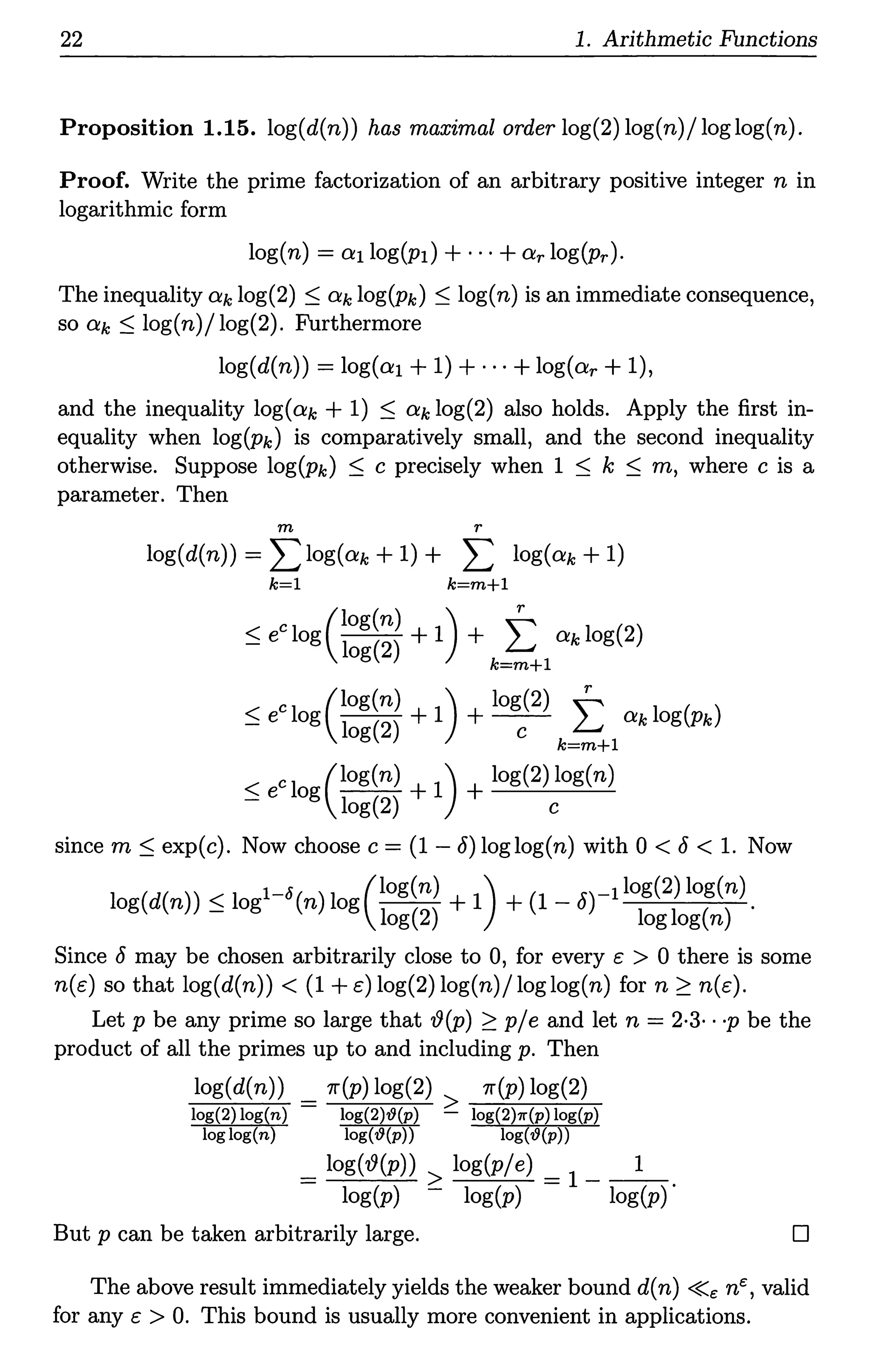 22 1. Arithmetic Functions
Proposition 1.15. log(d(n)) has maximal orderlog(2)log(n)/loglog(n).
Proof. Write the prime factorization of an arbitrary positive integer n in
logarithmic form
log(n) = 01 log(p1) +···+Or log(pr)·
The inequality Ok log(2) :::; Ok log(pk) :::; log(n) is an immediate consequence,
so Ok :::; log(n)/ log(2). Furthermore
log(d(n)) = log(o1+1) +···+log(or+ 1),
and the inequality log(ok + 1) :::; Ok log(2) also holds. Apply the first in-
equality when log(pk) is comparatively small, and the second inequality
otherwise. Suppose log(pk) :::; c precisely when 1 :::; k :::; m, where c is a
parameter. Then
m r
log(d(n)) = L log(ok + 1) + L log(ok + 1)
k=l k=m+I
:::; ec log (~:g((;)) + 1) + t Ok log(2)
g k=m+l
:::; ec log c:g~;~ + 1) + logc(2) t ok log(pk)
g k=m+l
c1 (log(n) 1) log(2) log(n)
:::; e og log(2) + + c
since m:::; exp(c). Now choose c = (1 - 8) loglog(n) with 0 < 8 < 1. Now
log(d(n)):::; logl-5(n)log(log(n) + 1) + (l-8)-1log(2)log(n).
log(2) loglog(n)
Since 8 may be chosen arbitrarily close to 0, for every e > 0 there is some
n(e) so that log(d(n)) < (1 +e)log(2)log(n)/loglog(n) for n ~ n(e).
Let p be any prime so large that iJ(p) ~ p/e and let n = 2·3· · ·p be the
product of all the primes up to and including p. Then
log(d(n)) = 11'(p) log(2) > 11'(p) log(2)
log(2) log(n) log(2)t9(p) - log 2 7r(p log p
log log(n) log(t9(p)) log t9 p
= log(fJ(p)) > log(p/e) = 1 __
1_.
log(p) - log(p) log(p)
But p can be taken arbitrarily large. D
The above result immediately yields the weaker bound d(n) «e ne, valid
for any e > 0. This bound is usually more convenient in applications.
 