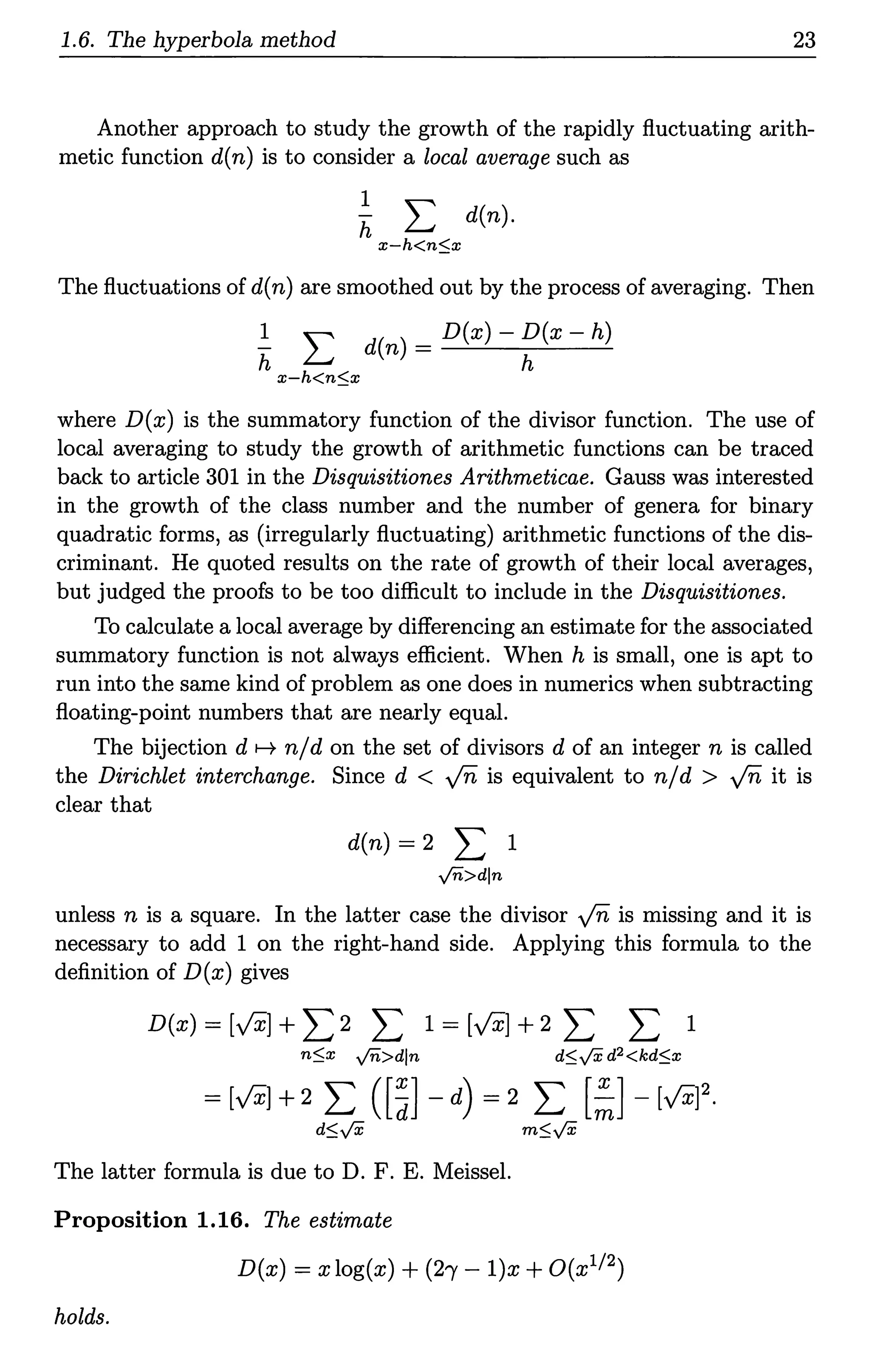 1.6. The hyperbola method 23
Another approach to study the growth of the rapidly fluctuating arith-
metic function d(n) is to consider a local average such as
h
l '"'
L.J d(n).
x-h<n$x
The fluctuations of d(n) are smoothed out by the process of averaging. Then
~ L d(n) = D(x) - ~(x - h)
x-h<n$x
where D(x) is the summatory function of the divisor function. The use of
local averaging to study the growth of arithmetic functions can be traced
back to article 301 in the Disquisitiones Arithmeticae. Gauss was interested
in the growth of the class number and the number of genera for binary
quadratic forms, as (irregularly fluctuating) arithmetic functions of the dis-
criminant. He quoted results on the rate of growth of their local averages,
but judged the proofs to be too difficult to include in the Disquisitiones.
To calculate a local average by differencing an estimate for the associated
summatory function is not always efficient. When his small, one is apt to
run into the same kind of problem as one does in numerics when subtracting
floating-point numbers that are nearly equal.
The bijection d H n/d on the set of divisors d of an integer n is called
the Dirichlet interchange. Since d < ..fii, is equivalent to n/d > ..fii, it is
clear that
d(n) = 2 L 1
yn>dln
unless n is a square. In the latter case the divisor ..fii, is missing and it is
necessary to add 1 on the right-hand side. Applying this formula to the
definition of D(x) gives
D(x) = [VXJ + L 2 L 1=[VXJ+2 L L 1
n$x yn>dln
The latter formula is due to D. F. E. Meissel.
Proposition 1.16. The estimate
D(x) = x log(x) + (21' - l)x +O(x112)
holds.
 