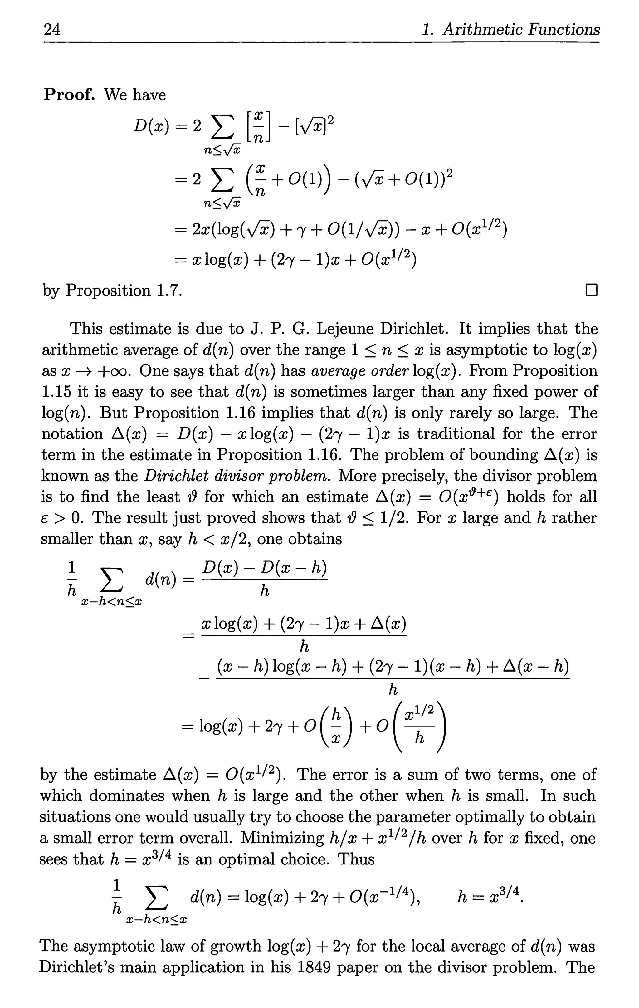24 1. Arithmetic Functions
Proof. We have
D(x) = 2 L [~] -[v'x]2
n::;y'X
= 2 I: (~ +0(1)) - (vx+0(1))2
n::;y'X
= 2x(log(y'X) +'Y +0(1/y'X)) - x +O(x112)
= x log(x) + (2'Y - l)x +O(x112)
by Proposition 1.7. D
This estimate is due to J. P. G. Lejeune Dirichlet. It implies that the
arithmetic average of d(n) over the range 1 ~ n ~xis asymptotic to log(x)
as x --* +oo. One says that d(n) has average order log(x). From Proposition
1.15 it is easy to see that d(n) is sometimes larger than any fixed power of
log(n). But Proposition 1.16 implies that d(n) is only rarely so large. The
notation A(x) = D(x) - x log(x) - (2'Y - l)x is traditional for the error
term in the estimate in Proposition 1.16. The problem of bounding A(x) is
known as the Dirichlet divisor problem. More precisely, the divisor problem
is to find the least {) for which an estimate A(x) = O(x19+e) holds for all
c > 0. The result just proved shows that{)~ 1/2. For x large and h rather
smaller than x, say h < x/2, one obtains
~ L d(n)=D(x)-~(x-h)
x-h<n::;x
x log(x) + (2'Y - l)x + A(x)
h
(x - h) log(x - h) + (2'Y - l)(x - h) +A(x - h)
h
(h) (xl/2)
= log(x) + 2( +0 ; +0 h
by the estimate A(x) = O(x112). The error is a sum of two terms, one of
which dominates when h is large and the other when h is small. In such
situations one would usually try to choose the parameter optimally to obtain
a small error term overall. Minimizing h/x + x112/hover h for x fixed, one
sees that h = x314 is an optimal choice. Thus
~ L d(n) = log(x) + 2( +O(x-114), h = x314 •
x-h<n::;x
The asymptotic law of growth log(x) + 2( for the local average of d(n) was
Dirichlet's main application in his 1849 paper on the divisor problem. The
 