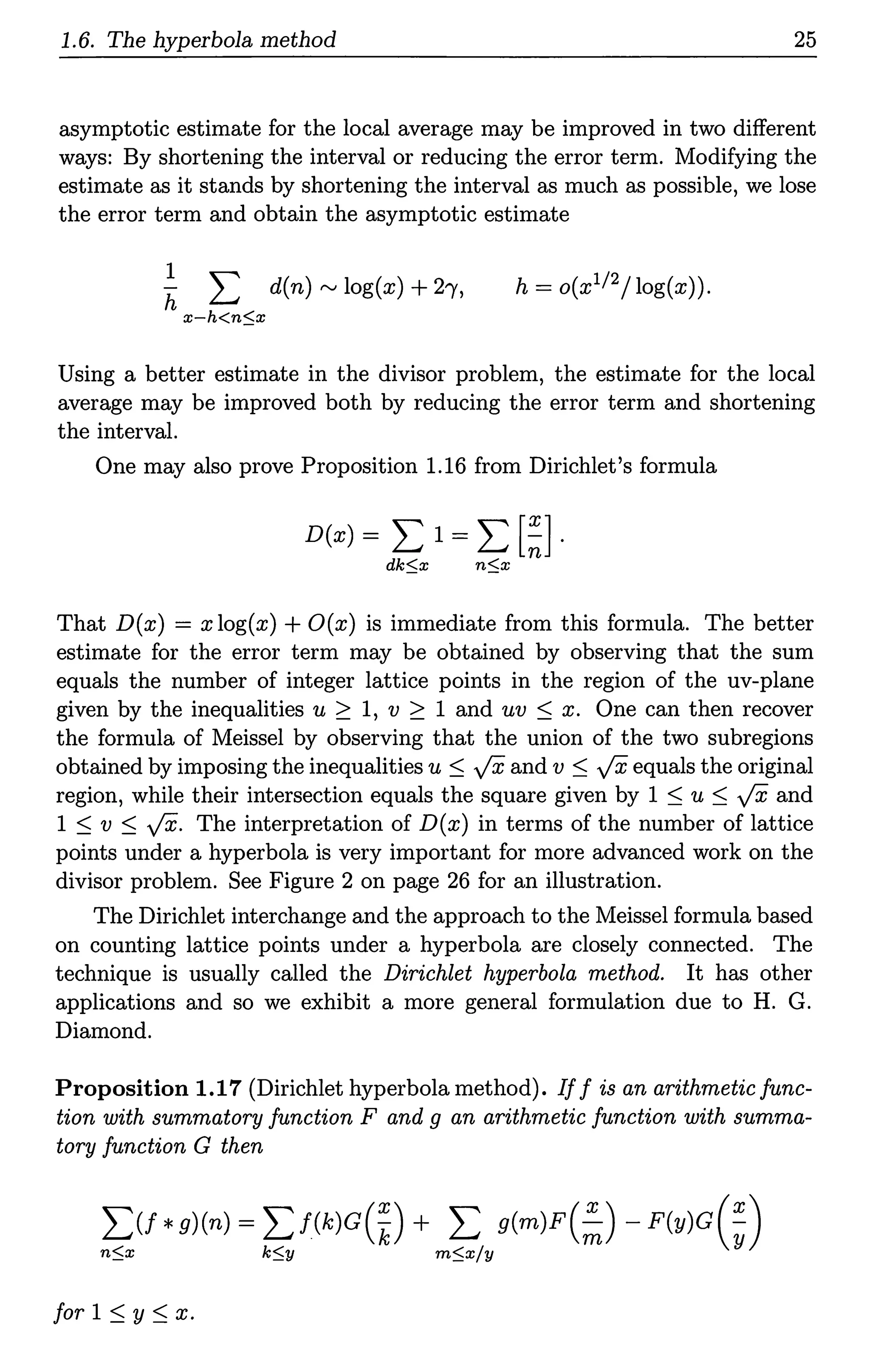 1.6. The hyperbola method 25
asymptotic estimate for the local average may be improved in two different
ways: By shortening the interval or reducing the error term. Modifying the
estimate as it stands by shortening the interval as much as possible, we lose
the error term and obtain the asymptotic estimate
1
h L d(n) ,...., log(x) +2')',
x-h<n$x
h = o(x112/log(x)).
Using a better estimate in the divisor problem, the estimate for the local
average may be improved both by reducing the error term and shortening
the interval.
One may also prove Proposition 1.16 from Dirichlet's formula
D(x) = L 1 = L [~] .
dk$x n$x
That D(x) = x log(x) + O(x) is immediate from this formula. The better
estimate for the error term may be obtained by observing that the sum
equals the number of integer lattice points in the region of the uv-plane
given by the inequalities u 2 1, v 2 1 and uv ~ x. One can then recover
the formula of Meissel by observing that the union of the two subregions
obtained by imposing the inequalities u ~ ft and v ~ ft equals the original
region, while their intersection equals the square given by 1 ~ u ~ ft and
1 ~ v ~ ft. The interpretation of D(x) in terms of the number of lattice
points under a hyperbola is very important for more advanced work on the
divisor problem. See Figure 2 on page 26 for an illustration.
The Dirichlet interchange and the approach to the Meissel formula based
on counting lattice points under a hyperbola are closely connected. The
technique is usually called the Dirichlet hyperbola method. It has other
applications and so we exhibit a more general formulation due to H. G.
Diamond.
Proposition 1.17 (Dirichlet hyperbola method). If f is an arithmetic func-
tion with summatory function F and g an arithmetic function with summa-
tory function G then
L:U*g)(n) =I:f(k)G(~) + I: g(m)F(~) - F(y)G(~)
n$x k$y m$x/y
for 1 ~ y ~ x.
 