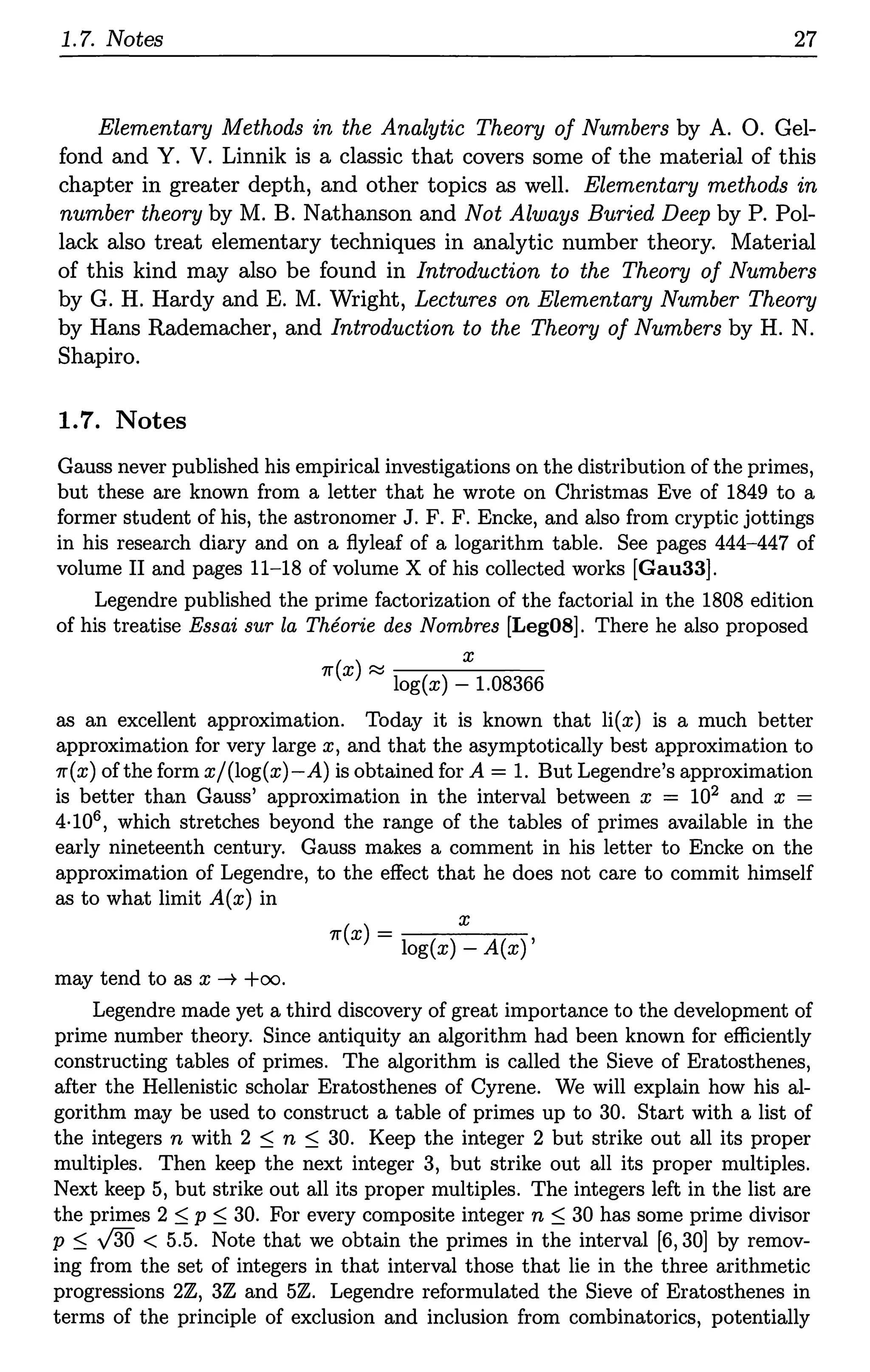 1.7. Notes 27
Elementary Methods in the Analytic Theory of Numbers by A. 0. Gel-
fond and Y. V. Linnik is a classic that covers some of the material of this
chapter in greater depth, and other topics as well. Elementary methods in
number theory by M. B. Nathanson and Not Always Buried Deep by P. Pol-
lack also treat elementary techniques in analytic number theory. Material
of this kind may also be found in Introduction to the Theory of Numbers
by G. H. Hardy and E. M. Wright, Lectures on Elementary Number Theory
by Hans Rademacher, and Introduction to the Theory of Numbers by H. N.
Shapiro.
1.7. Notes
Gauss never published his empirical investigations on the distribution of the primes,
but these are known from a letter that he wrote on Christmas Eve of 1849 to a
former student of his, the astronomer J. F. F. Encke, and also from cryptic jottings
in his research diary and on a flyleaf of a logarithm table. See pages 444-447 of
volume II and pages 11-18 of volume X of his collected works [Gau33].
Legendre published the prime factorization of the factorial in the 1808 edition
of his treatise Essai sur la Theorie des Nombres [Leg08]. There he also proposed
x
11'(x) ~ log(x) - 1.08366
as an excellent approximation. Today it is known that li(x) is a much better
approximation for very large x, and that the asymptotically best approximation to
11'(x) ofthe form x/(log(x)-A) is obtained for A= 1. But Legendre's approximation
is better than Gauss' approximation in the interval between x = 102 and x =
4·106, which stretches beyond the range of the tables of primes available in the
early nineteenth century. Gauss makes a comment in his letter to Encke on the
approximation of Legendre, to the effect that he does not care to commit himself
as to what limit A(x) in
may tend to as x ---7 +oo.
x
11'(x)------
- log(x) - A(x)'
Legendre made yet a third discovery of great importance to the development of
prime number theory. Since antiquity an algorithm had been known for efficiently
constructing tables of primes. The algorithm is called the Sieve of Eratosthenes,
after the Hellenistic scholar Eratosthenes of Cyrene. We will explain how his al-
gorithm may be used to construct a table of primes up to 30. Start with a list of
the integers n with 2 :5 n :5 30. Keep the integer 2 but strike out all its proper
multiples. Then keep the next integer 3, but strike out all its proper multiples.
Next keep 5, but strike out all its proper multiples. The integers left in the list are
the primes 2 :5 p :5 30. For every composite integer n ::::; 30 has some prime divisor
p :5 v'30 < 5.5. Note that we obtain the primes in the interval [6, 30] by remov-
ing from the set of integers in that interval those that lie in the three arithmetic
progressions 2Z, 3Z and 5Z. Legendre reformulated the Sieve of Eratosthenes in
terms of the principle of exclusion and inclusion from combinatorics, potentially
 