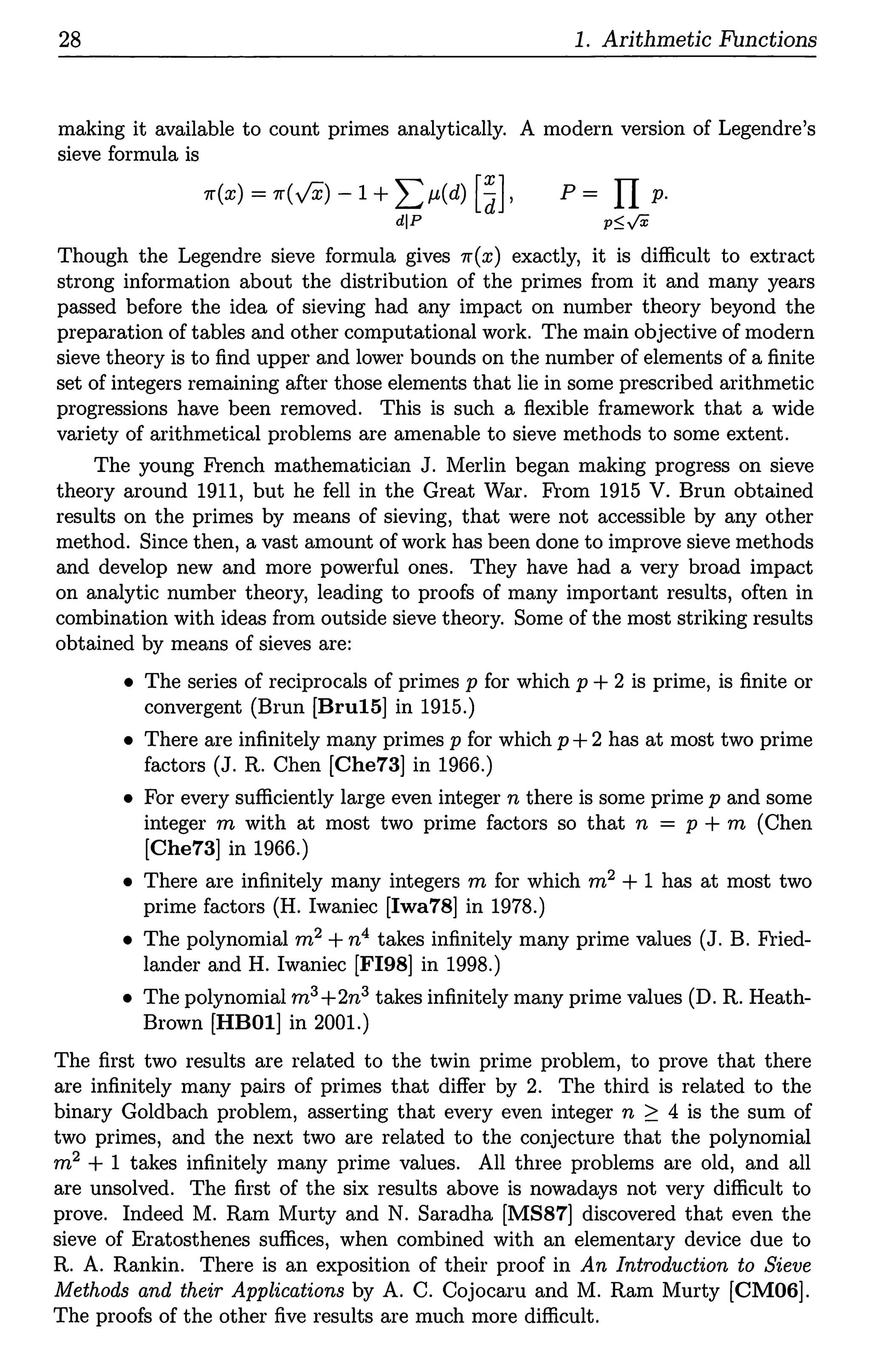 28 1. Arithmetic Functions
making it available to count primes analytically. A modern version of Legendre's
sieve formula is
rr(x) = rr(vx) -1 + Lµ(d) [SJ,
dlP
p = II p.
p~ft
Though the Legendre sieve formula gives rr(x) exactly, it is difficult to extract
strong information about the distribution of the primes from it and many years
passed before the idea of sieving had any impact on number theory beyond the
preparation of tables and other computational work. The main objective of modern
sieve theory is to find upper and lower bounds on the number of elements of a finite
set of integers remaining after those elements that lie in some prescribed arithmetic
progressions have been removed. This is such a flexible framework that a wide
variety of arithmetical problems are amenable to sieve methods to some extent.
The young French mathematician J. Merlin began making progress on sieve
theory around 1911, but he fell in the Great War. From 1915 V. Brun obtained
results on the primes by means of sieving, that were not accessible by any other
method. Since then, a vast amount of work has been done to improve sieve methods
and develop new and more powerful ones. They have had a very broad impact
on analytic number theory, leading to proofs of many important results, often in
combination with ideas from outside sieve theory. Some of the most striking results
obtained by means of sieves are:
• The series of reciprocals of primes p for which p +2 is prime, is finite or
convergent (Brun (Bru15] in 1915.)
• There are infinitely many primes p for which p +2 has at most two prime
factors (J. R. Chen (Che73] in 1966.)
• For every sufficiently large even integer n there is some prime p and some
integer m with at most two prime factors so that n = p + m (Chen
(Che73] in 1966.)
• There are infinitely many integers m for which m2 + 1 has at most two
prime factors (H. Iwaniec (Iwa78] in 1978.)
• The polynomial m2 +n4 takes infinitely many prime values (J.B. Fried-
lander and H. Iwaniec (FI98] in 1998.)
• The polynomial m3 +2n3 takes infinitely many prime values (D.R. Heath-
Brown (HBOl] in 2001.)
The first two results are related to the twin prime problem, to prove that there
are infinitely many pairs of primes that differ by 2. The third is related to the
binary Goldbach problem, asserting that every even integer n ~ 4 is the sum of
two primes, and the next two are related to the conjecture that the polynomial
m2 + 1 takes infinitely many prime values. All three problems are old, and all
are unsolved. The first of the six results above is nowadays not very difficult to
prove. Indeed M. Ram Murty and N. Saradha (MS87] discovered that even the
sieve of Eratosthenes suffices, when combined with an elementary device due to
R. A. Rankin. There is an exposition of their proof in An Introduction to Sieve
Methods and their Applications by A. C. Cojocaru and M. Ram Murty [CM06].
The proofs of the other five results are much more difficult.
 