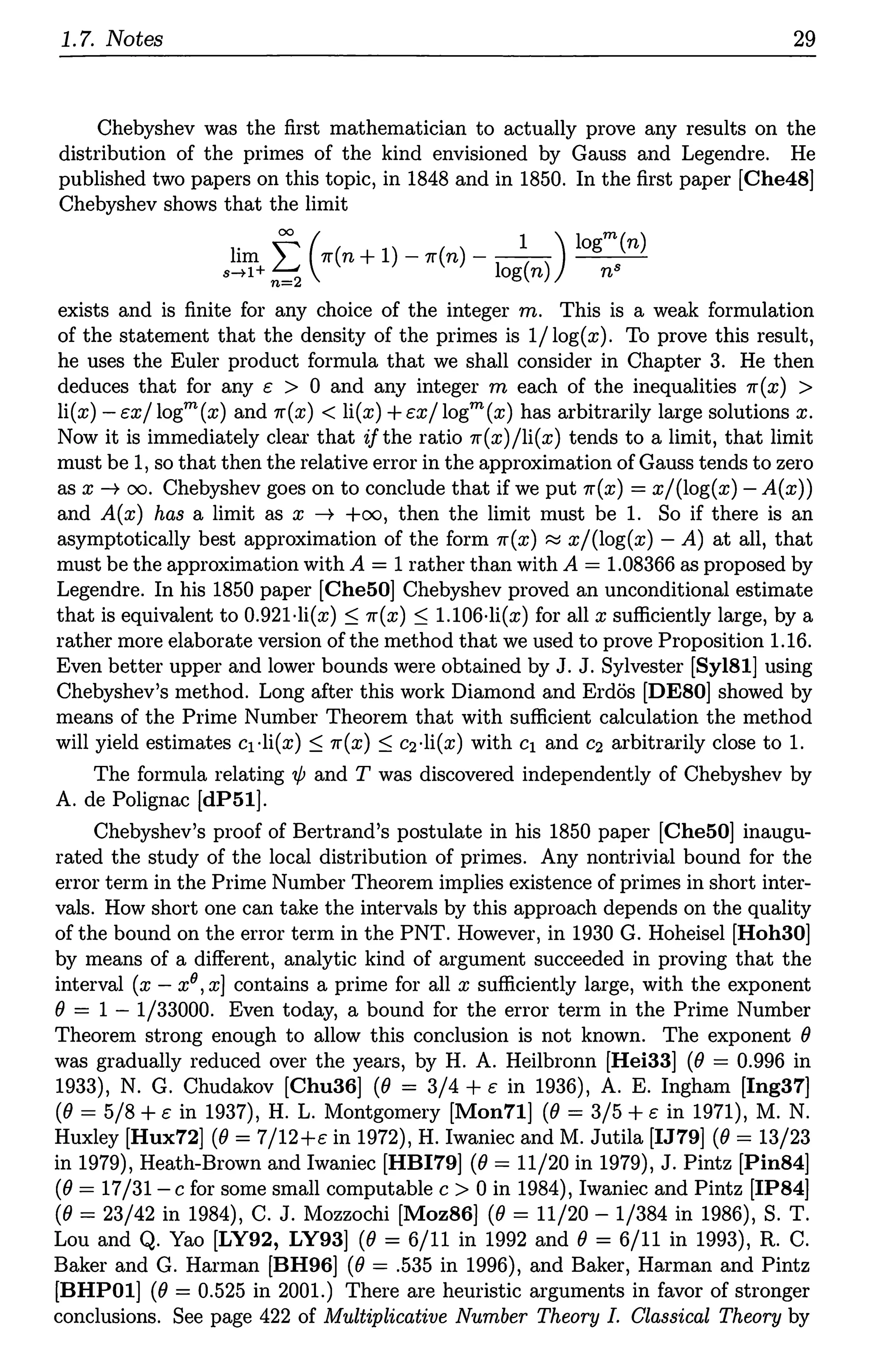 1.7. Notes 29
Chebyshev was the first mathematician to actually prove any results on the
distribution of the primes of the kind envisioned by Gauss and Legendre. He
published two papers on this topic, in 1848 and in 1850. In the first paper [Che48]
Chebyshev shows that the limit
lim f (7r(n + 1) - 7r(n) - - 1
1( )) logm(n)
s-tl+ n=2 og n n8
exists and is finite for any choice of the integer m. This is a weak formulation
of the statement that the density of the primes is 1/log(x). To prove this result,
he uses the Euler product formula that we shall consider in Chapter 3. He then
deduces that for any c > 0 and any integer m each of the inequalities 7r(x) >
li(x)-t:x/logm(x) and 7r(x) < li(x) +t:x/logm(x) has arbitrarily large solutions x.
Now it is immediately clear that if the ratio 7r(x)/li(x) tends to a limit, that limit
must be 1, so that then the relative error in the approximation of Gauss tends to zero
as x---+ oo. Chebyshev goes on to conclude that if we put 7r(x) = x/(log(x) -A(x))
and A(x) has a limit as x ---+ +oo, then the limit must be 1. So if there is an
asymptotically best approximation of the form 7r(x) ~ x/(log(x) - A) at all, that
must be the approximation with A = 1 rather than with A = 1.08366 as proposed by
Legendre. In his 1850 paper [Che50] Chebyshev proved an unconditional estimate
that is equivalent to 0.921-li(x) :::; 7r(x) :::; l.106·li(x) for all x sufficiently large, by a
rather more elaborate version of the method that we used to prove Proposition 1.16.
Even better upper and lower bounds were obtained by J. J. Sylvester [Syl81] using
Chebyshev's method. Long after this work Diamond and Erdos [DESO] showed by
means of the Prime Number Theorem that with sufficient calculation the method
will yield estimates c1 ·li(x) :::; 7r(x) :::; c2·li(x) with c1 and c2 arbitrarily close to 1.
The formula relating 'ljJ and T was discovered independently of Chebyshev by
A. de Polignac [dP51].
Chebyshev's proof of Bertrand's postulate in his 1850 paper [Che50] inaugu-
rated the study of the local distribution of primes. Any nontrivial bound for the
error term in the Prime Number Theorem implies existence of primes in short inter-
vals. How short one can take the intervals by this approach depends on the quality
of the bound on the error term in the PNT. However, in 1930 G. Hoheisel [Hoh30]
by means of a different, analytic kind of argument succeeded in proving that the
interval (x - x9, x] contains a prime for all x sufficiently large, with the exponent
0 = 1 - 1/33000. Even today, a bound for the error term in the Prime Number
Theorem strong enough to allow this conclusion is not known. The exponent 0
was gradually reduced over the years, by H. A. Heilbronn [Hei33] (0 = 0.996 in
1933), N. G. Chudakov [Chu36] (0 = 3/4 + t: in 1936), A. E. Ingham [Ing37]
(0 = 5/8 + t: in 1937), H. L. Montgomery [Mon71] (0 = 3/5 + c in 1971), M. N.
Huxley [Hux72] (0 = 7/12+t: in 1972), H. Iwaniec and M. Jutila [IJ79] (0 = 13/23
in 1979), Heath-Brown and lwaniec [HBI79] (0 = 11/20 in 1979), J. Pintz [Pin84]
(0 = 17/31-c for some small computable c > 0 in 1984), lwaniec and Pintz [IP84]
(0 = 23/42 in 1984), C. J. Mozzochi [Moz86] (0 = 11/20 - 1/384 in 1986), S. T.
Lou and Q. Yao [LY92, LY93] (0 = 6/11 in 1992 and 0 = 6/11 in 1993), R. C.
Baker and G. Harman [BH96] (0 = .535 in 1996), and Baker, Harman and Pintz
[BHPOl] (0 = 0.525 in 2001.) There are heuristic arguments in favor of stronger
conclusions. See page 422 of Multiplicative Number Theory I. Classical Theory by
 