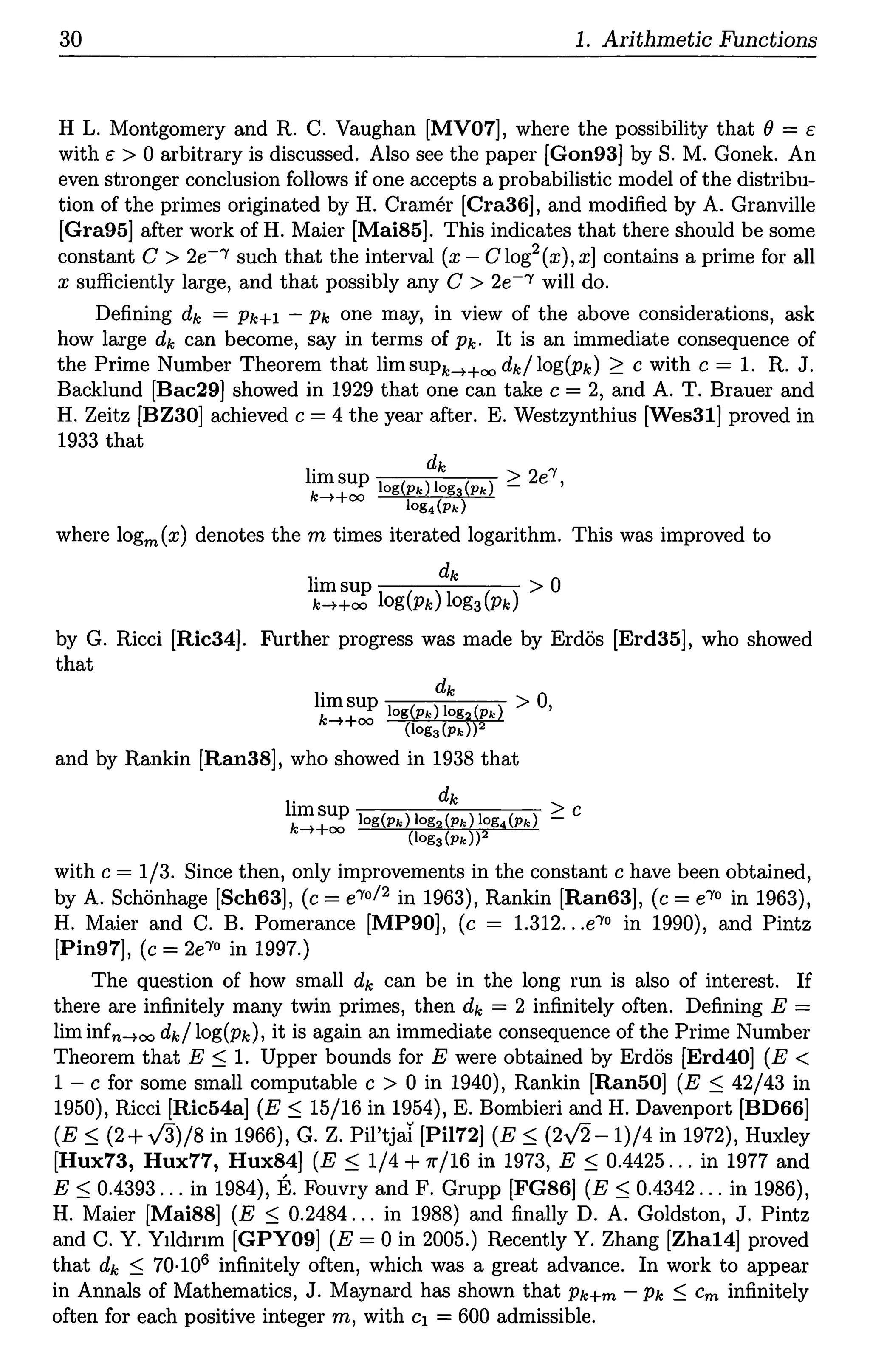 30 1. Arithmetic Functions
H L. Montgomery and R. C. Vaughan [MV07], where the possibility that(}= c
with c > 0 arbitrary is discussed. Also see the paper [Gon93] by S. M. Gonek. An
even stronger conclusion follows if one accepts a probabilistic model of the distribu-
tion of the primes originated by H. Cramer [Cra36], and modified by A. Granville
[Gra95] after work of H. Maier [Mai85]. This indicates that there should be some
constant C > 2e-'Y such that the interval (x - C log2 ( x), xJ contains a prime for all
x sufficiently large, and that possibly any C > 2e-'Y will do.
Defining dk = Pk+l - Pk one may, in view of the above considerations, ask
how large dk can become, say in terms of Pk· It is an immediate consequence of
the Prime Number Theorem that lim supk--t+oo dk/ log(pk) ~ c with c = 1. R. J.
Backlund [Bac29] showed in 1929 that one can take c = 2, and A. T. Brauer and
H. Zeitz [BZ30] achieved c = 4 the year after. E. Westzynthius [Wes31] proved in
1933 that
l. dk > 2 'Y
1msup _ e ,
k-t+oo log(pk) log3 (Pk)
log4 (Pk)
where logm(x) denotes them times iterated logarithm. This was improved to
l. ~ 0
1msup >
k-t+oo log(pk) log3(pk)
by G. Ricci [Ric34]. Further progress was made by Erdos [Erd35], who showed
that
l. dk 0
1msup 1 ( ) 1 ( ) > ,
k-t+oo og Pk oga Pk
(log3(pk))2
and by Rankin [Ran38], who showed in 1938 that
l. dk
1msup ~ c
k-t+oo log(pk) log2 (Pk) log4 (Pk)
(log3(Pk))2
with c = 1/3. Since then, only improvements in the constant c have been obtained,
by A. Schonhage [Sch63], (c = e'Y0 / 2 in 1963), Rankin [Ran63], (c = e'Y0 in 1963),
H. Maier and C. B. Pomerance [MP90], (c = 1.312...e'Y0 in 1990), and Pintz
[Pin97], (c = 2e'Y0 in 1997.)
The question of how small dk can be in the long run is also of interest. If
there are infinitely many twin primes, then dk = 2 infinitely often. Defining E =
lim infn-too dk/ log(pk), it is again an immediate consequence of the Prime Number
Theorem that E ::S 1. Upper bounds for E were obtained by Erdos [Erd40] (E <
1 - c for some small computable c > 0 in 1940), Rankin [Ran50] (E ::S 42/43 in
1950), Ricci [Ric54a] (E ::S 15/16 in 1954), E. Bombieri and H. Davenport [BD66]
(E ::S (2 + -/3)/8 in 1966), G. Z. Pil'tjai [Pil72] (E ::S (21'2-1)/4 in 1972), Huxley
[Hux73, Hux77, Hux84] (E ::S 1/4+rr/16 in 1973, E ::S 0.4425 ... in 1977 and
E ::S 0.4393 ... in 1984), E. Fouvry and F. Grupp [FG86] (E ::S 0.4342 ... in 1986),
H. Maier [Mai88] (E ::S 0.2484 ... in 1988) and finally D. A. Goldston, J. Pintz
and C. Y. Yddmm [GPY09] (E = 0 in 2005.) Recently Y. Zhang [Zha14] proved
that dk ::S 70·106 infinitely often, which was a great advance. In work to appear
in Annals of Mathematics, J. Maynard has shown that Pk+m - Pk ::S Cm infinitely
often for each positive integer m, with c1 = 600 admissible.
 