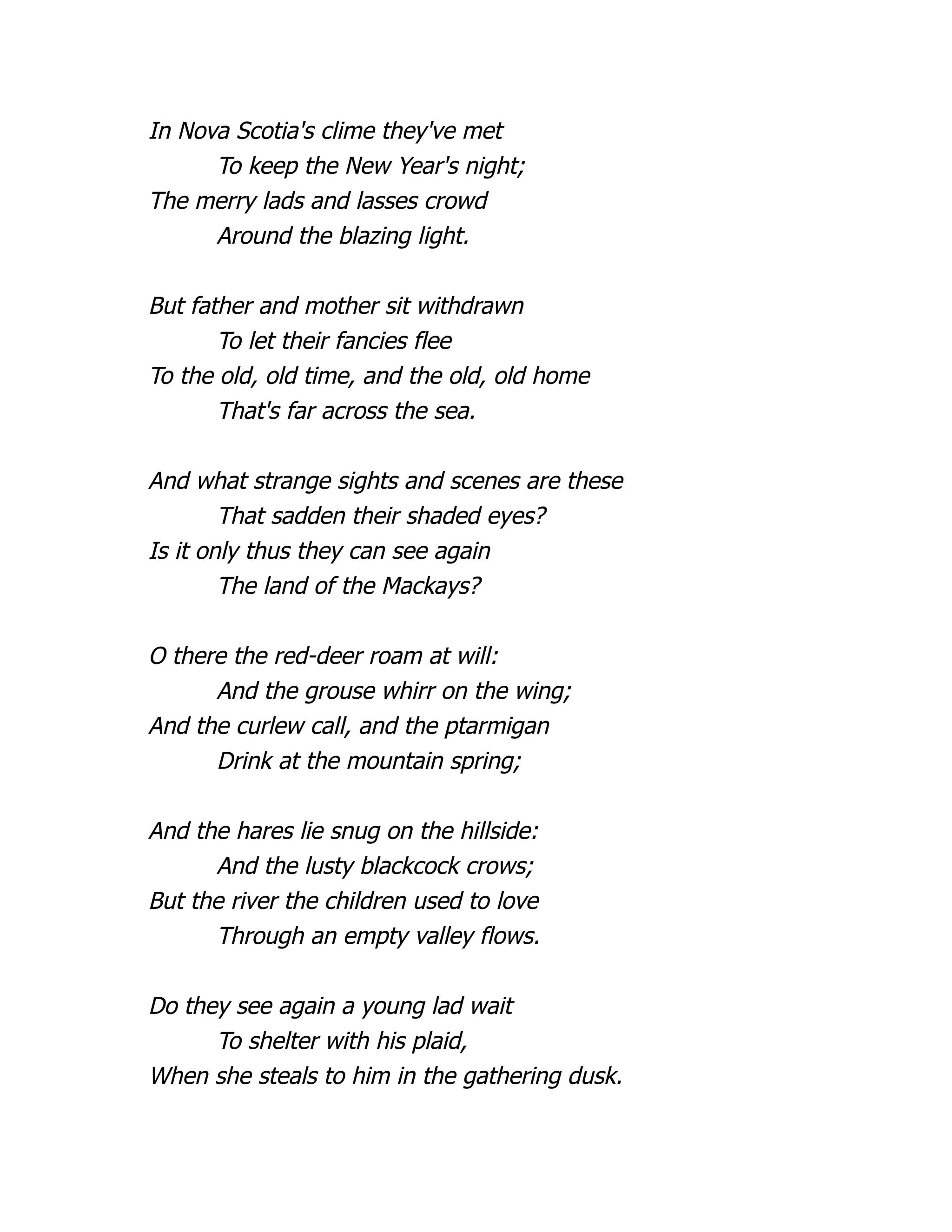 In Nova Scotia's clime they've met
To keep the New Year's night;
The merry lads and lasses crowd
Around the blazing light.
But father and mother sit withdrawn
To let their fancies flee
To the old, old time, and the old, old home
That's far across the sea.
And what strange sights and scenes are these
That sadden their shaded eyes?
Is it only thus they can see again
The land of the Mackays?
O there the red-deer roam at will:
And the grouse whirr on the wing;
And the curlew call, and the ptarmigan
Drink at the mountain spring;
And the hares lie snug on the hillside:
And the lusty blackcock crows;
But the river the children used to love
Through an empty valley flows.
Do they see again a young lad wait
To shelter with his plaid,
When she steals to him in the gathering dusk.
 