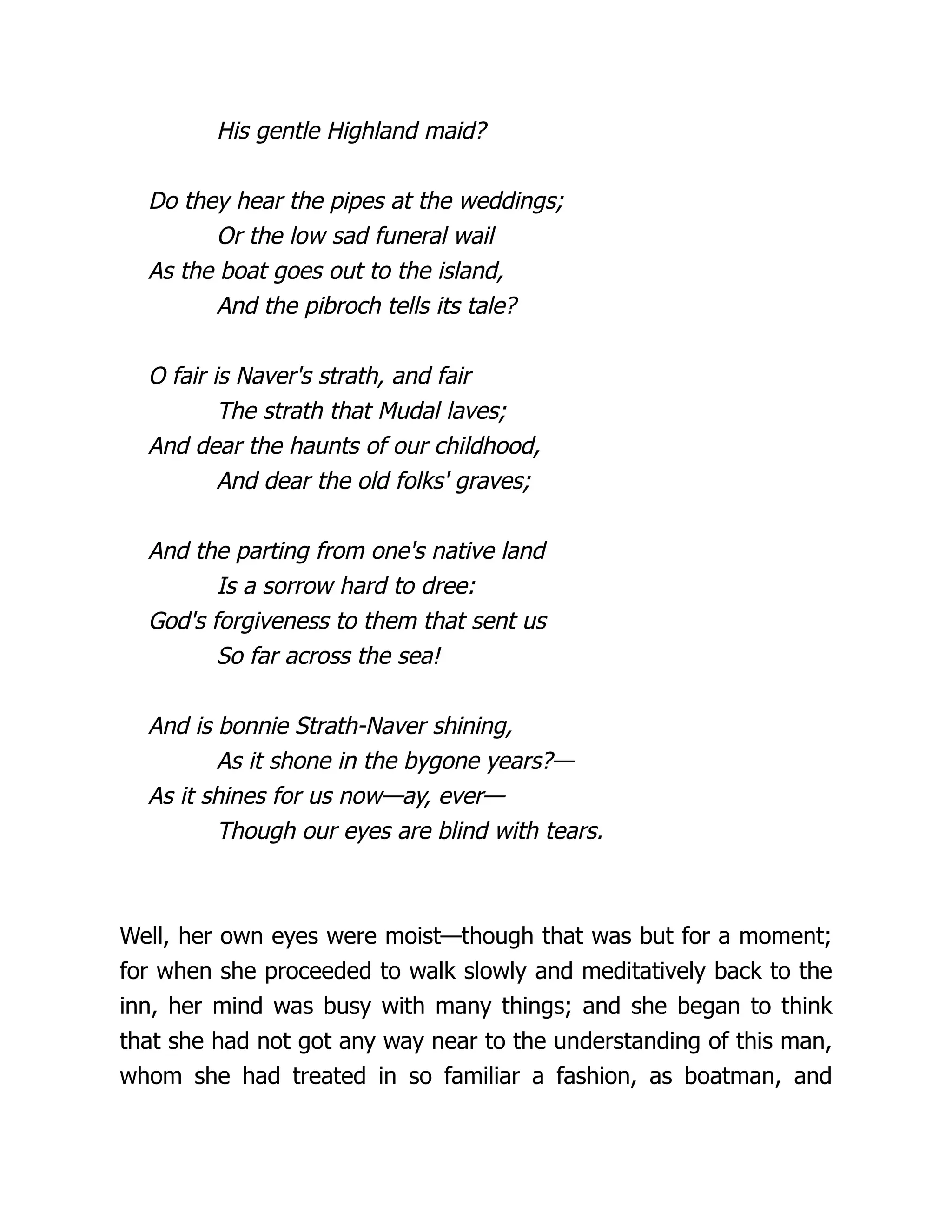His gentle Highland maid?
Do they hear the pipes at the weddings;
Or the low sad funeral wail
As the boat goes out to the island,
And the pibroch tells its tale?
O fair is Naver's strath, and fair
The strath that Mudal laves;
And dear the haunts of our childhood,
And dear the old folks' graves;
And the parting from one's native land
Is a sorrow hard to dree:
God's forgiveness to them that sent us
So far across the sea!
And is bonnie Strath-Naver shining,
As it shone in the bygone years?—
As it shines for us now—ay, ever—
Though our eyes are blind with tears.
Well, her own eyes were moist—though that was but for a moment;
for when she proceeded to walk slowly and meditatively back to the
inn, her mind was busy with many things; and she began to think
that she had not got any way near to the understanding of this man,
whom she had treated in so familiar a fashion, as boatman, and
 