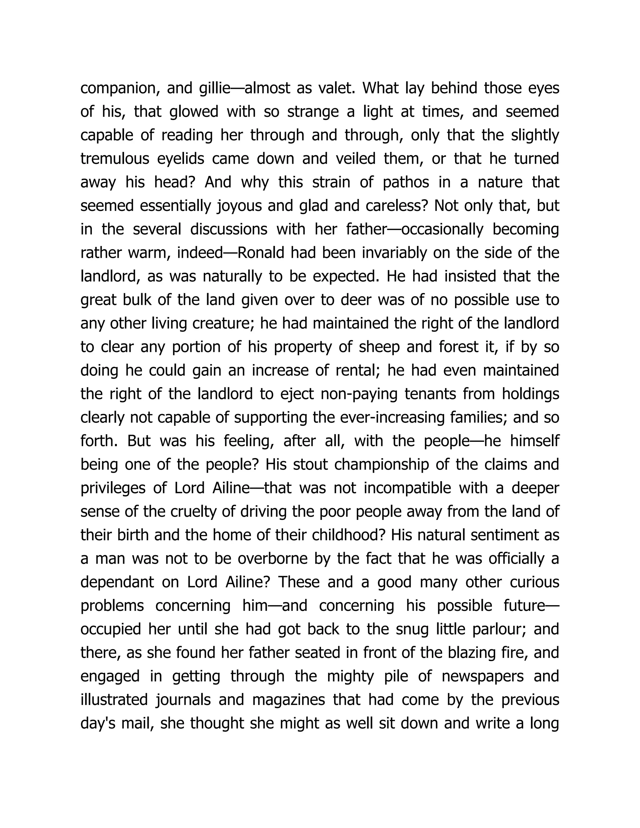 companion, and gillie—almost as valet. What lay behind those eyes
of his, that glowed with so strange a light at times, and seemed
capable of reading her through and through, only that the slightly
tremulous eyelids came down and veiled them, or that he turned
away his head? And why this strain of pathos in a nature that
seemed essentially joyous and glad and careless? Not only that, but
in the several discussions with her father—occasionally becoming
rather warm, indeed—Ronald had been invariably on the side of the
landlord, as was naturally to be expected. He had insisted that the
great bulk of the land given over to deer was of no possible use to
any other living creature; he had maintained the right of the landlord
to clear any portion of his property of sheep and forest it, if by so
doing he could gain an increase of rental; he had even maintained
the right of the landlord to eject non-paying tenants from holdings
clearly not capable of supporting the ever-increasing families; and so
forth. But was his feeling, after all, with the people—he himself
being one of the people? His stout championship of the claims and
privileges of Lord Ailine—that was not incompatible with a deeper
sense of the cruelty of driving the poor people away from the land of
their birth and the home of their childhood? His natural sentiment as
a man was not to be overborne by the fact that he was officially a
dependant on Lord Ailine? These and a good many other curious
problems concerning him—and concerning his possible future—
occupied her until she had got back to the snug little parlour; and
there, as she found her father seated in front of the blazing fire, and
engaged in getting through the mighty pile of newspapers and
illustrated journals and magazines that had come by the previous
day's mail, she thought she might as well sit down and write a long
 
