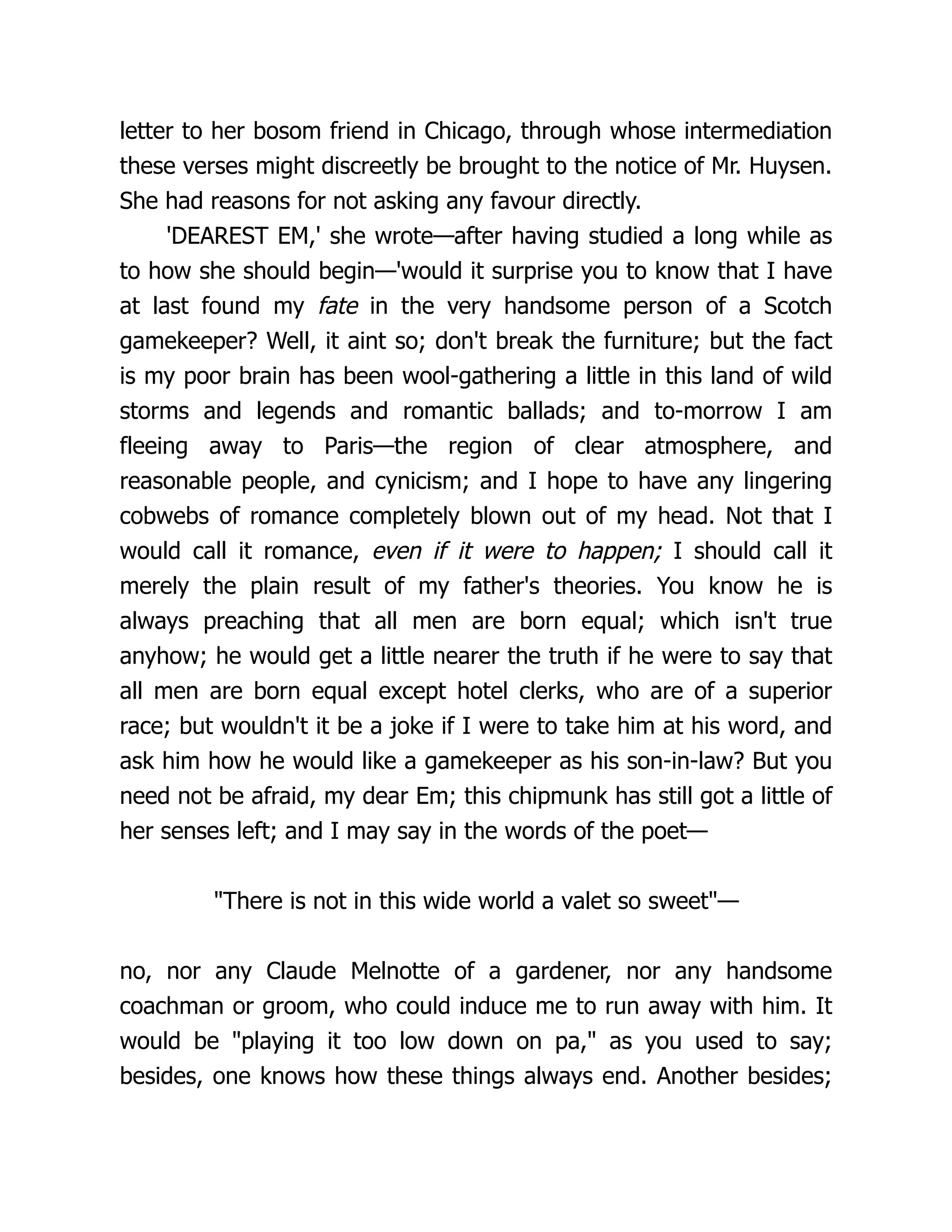 letter to her bosom friend in Chicago, through whose intermediation
these verses might discreetly be brought to the notice of Mr. Huysen.
She had reasons for not asking any favour directly.
'DEAREST EM,' she wrote—after having studied a long while as
to how she should begin—'would it surprise you to know that I have
at last found my fate in the very handsome person of a Scotch
gamekeeper? Well, it aint so; don't break the furniture; but the fact
is my poor brain has been wool-gathering a little in this land of wild
storms and legends and romantic ballads; and to-morrow I am
fleeing away to Paris—the region of clear atmosphere, and
reasonable people, and cynicism; and I hope to have any lingering
cobwebs of romance completely blown out of my head. Not that I
would call it romance, even if it were to happen; I should call it
merely the plain result of my father's theories. You know he is
always preaching that all men are born equal; which isn't true
anyhow; he would get a little nearer the truth if he were to say that
all men are born equal except hotel clerks, who are of a superior
race; but wouldn't it be a joke if I were to take him at his word, and
ask him how he would like a gamekeeper as his son-in-law? But you
need not be afraid, my dear Em; this chipmunk has still got a little of
her senses left; and I may say in the words of the poet—
"There is not in this wide world a valet so sweet"—
no, nor any Claude Melnotte of a gardener, nor any handsome
coachman or groom, who could induce me to run away with him. It
would be "playing it too low down on pa," as you used to say;
besides, one knows how these things always end. Another besides;
 