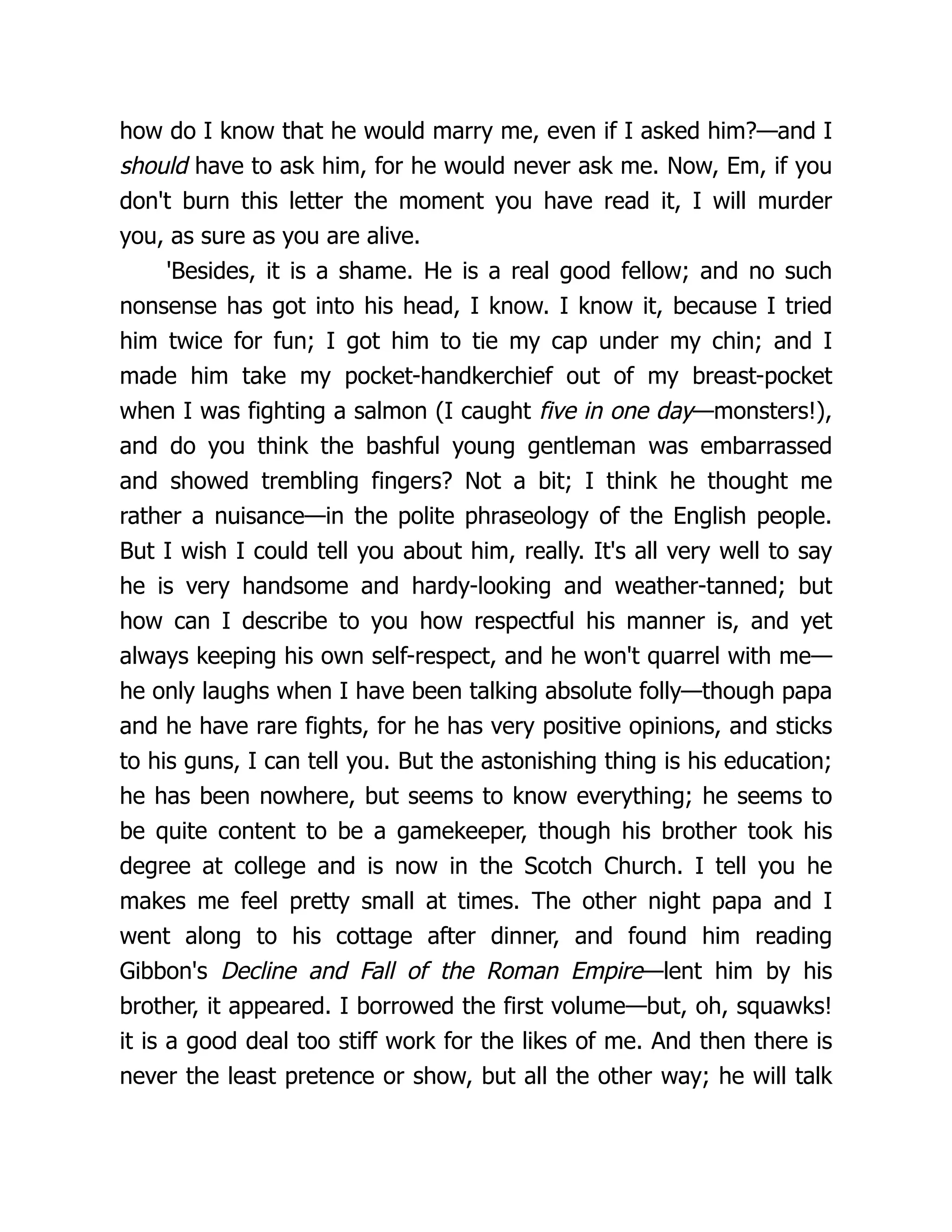 how do I know that he would marry me, even if I asked him?—and I
should have to ask him, for he would never ask me. Now, Em, if you
don't burn this letter the moment you have read it, I will murder
you, as sure as you are alive.
'Besides, it is a shame. He is a real good fellow; and no such
nonsense has got into his head, I know. I know it, because I tried
him twice for fun; I got him to tie my cap under my chin; and I
made him take my pocket-handkerchief out of my breast-pocket
when I was fighting a salmon (I caught five in one day—monsters!),
and do you think the bashful young gentleman was embarrassed
and showed trembling fingers? Not a bit; I think he thought me
rather a nuisance—in the polite phraseology of the English people.
But I wish I could tell you about him, really. It's all very well to say
he is very handsome and hardy-looking and weather-tanned; but
how can I describe to you how respectful his manner is, and yet
always keeping his own self-respect, and he won't quarrel with me—
he only laughs when I have been talking absolute folly—though papa
and he have rare fights, for he has very positive opinions, and sticks
to his guns, I can tell you. But the astonishing thing is his education;
he has been nowhere, but seems to know everything; he seems to
be quite content to be a gamekeeper, though his brother took his
degree at college and is now in the Scotch Church. I tell you he
makes me feel pretty small at times. The other night papa and I
went along to his cottage after dinner, and found him reading
Gibbon's Decline and Fall of the Roman Empire—lent him by his
brother, it appeared. I borrowed the first volume—but, oh, squawks!
it is a good deal too stiff work for the likes of me. And then there is
never the least pretence or show, but all the other way; he will talk
 