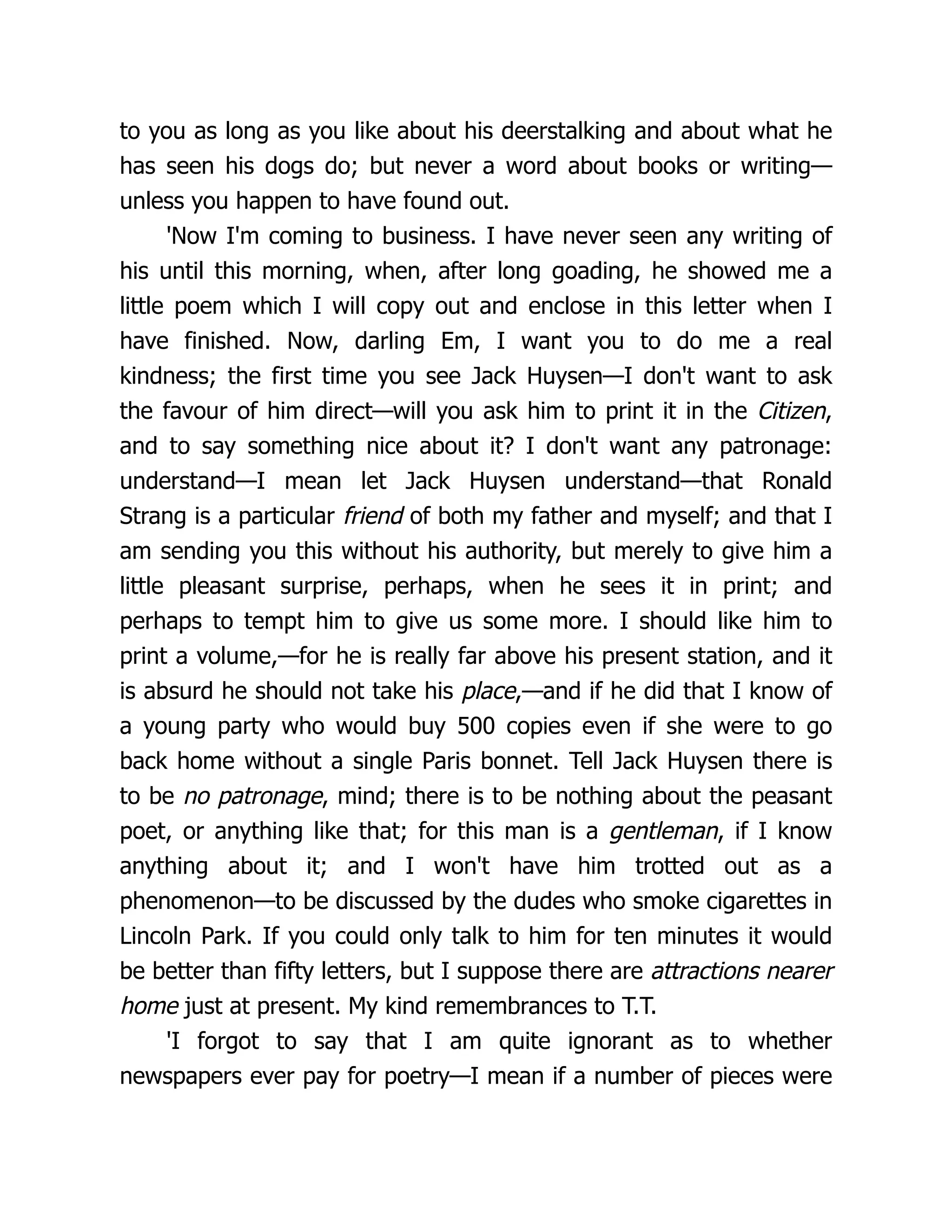 to you as long as you like about his deerstalking and about what he
has seen his dogs do; but never a word about books or writing—
unless you happen to have found out.
'Now I'm coming to business. I have never seen any writing of
his until this morning, when, after long goading, he showed me a
little poem which I will copy out and enclose in this letter when I
have finished. Now, darling Em, I want you to do me a real
kindness; the first time you see Jack Huysen—I don't want to ask
the favour of him direct—will you ask him to print it in the Citizen,
and to say something nice about it? I don't want any patronage:
understand—I mean let Jack Huysen understand—that Ronald
Strang is a particular friend of both my father and myself; and that I
am sending you this without his authority, but merely to give him a
little pleasant surprise, perhaps, when he sees it in print; and
perhaps to tempt him to give us some more. I should like him to
print a volume,—for he is really far above his present station, and it
is absurd he should not take his place,—and if he did that I know of
a young party who would buy 500 copies even if she were to go
back home without a single Paris bonnet. Tell Jack Huysen there is
to be no patronage, mind; there is to be nothing about the peasant
poet, or anything like that; for this man is a gentleman, if I know
anything about it; and I won't have him trotted out as a
phenomenon—to be discussed by the dudes who smoke cigarettes in
Lincoln Park. If you could only talk to him for ten minutes it would
be better than fifty letters, but I suppose there are attractions nearer
home just at present. My kind remembrances to T.T.
'I forgot to say that I am quite ignorant as to whether
newspapers ever pay for poetry—I mean if a number of pieces were
 