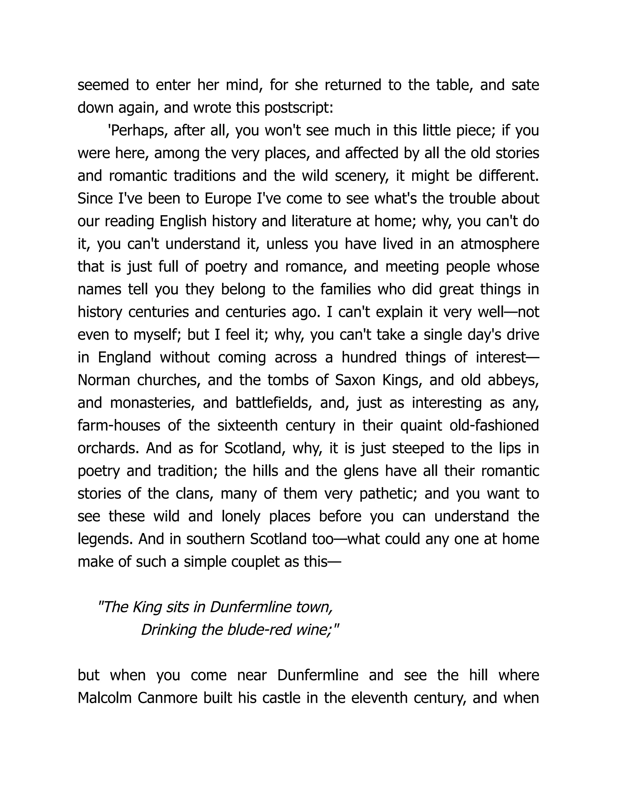 seemed to enter her mind, for she returned to the table, and sate
down again, and wrote this postscript:
'Perhaps, after all, you won't see much in this little piece; if you
were here, among the very places, and affected by all the old stories
and romantic traditions and the wild scenery, it might be different.
Since I've been to Europe I've come to see what's the trouble about
our reading English history and literature at home; why, you can't do
it, you can't understand it, unless you have lived in an atmosphere
that is just full of poetry and romance, and meeting people whose
names tell you they belong to the families who did great things in
history centuries and centuries ago. I can't explain it very well—not
even to myself; but I feel it; why, you can't take a single day's drive
in England without coming across a hundred things of interest—
Norman churches, and the tombs of Saxon Kings, and old abbeys,
and monasteries, and battlefields, and, just as interesting as any,
farm-houses of the sixteenth century in their quaint old-fashioned
orchards. And as for Scotland, why, it is just steeped to the lips in
poetry and tradition; the hills and the glens have all their romantic
stories of the clans, many of them very pathetic; and you want to
see these wild and lonely places before you can understand the
legends. And in southern Scotland too—what could any one at home
make of such a simple couplet as this—
"The King sits in Dunfermline town,
Drinking the blude-red wine;"
but when you come near Dunfermline and see the hill where
Malcolm Canmore built his castle in the eleventh century, and when
 