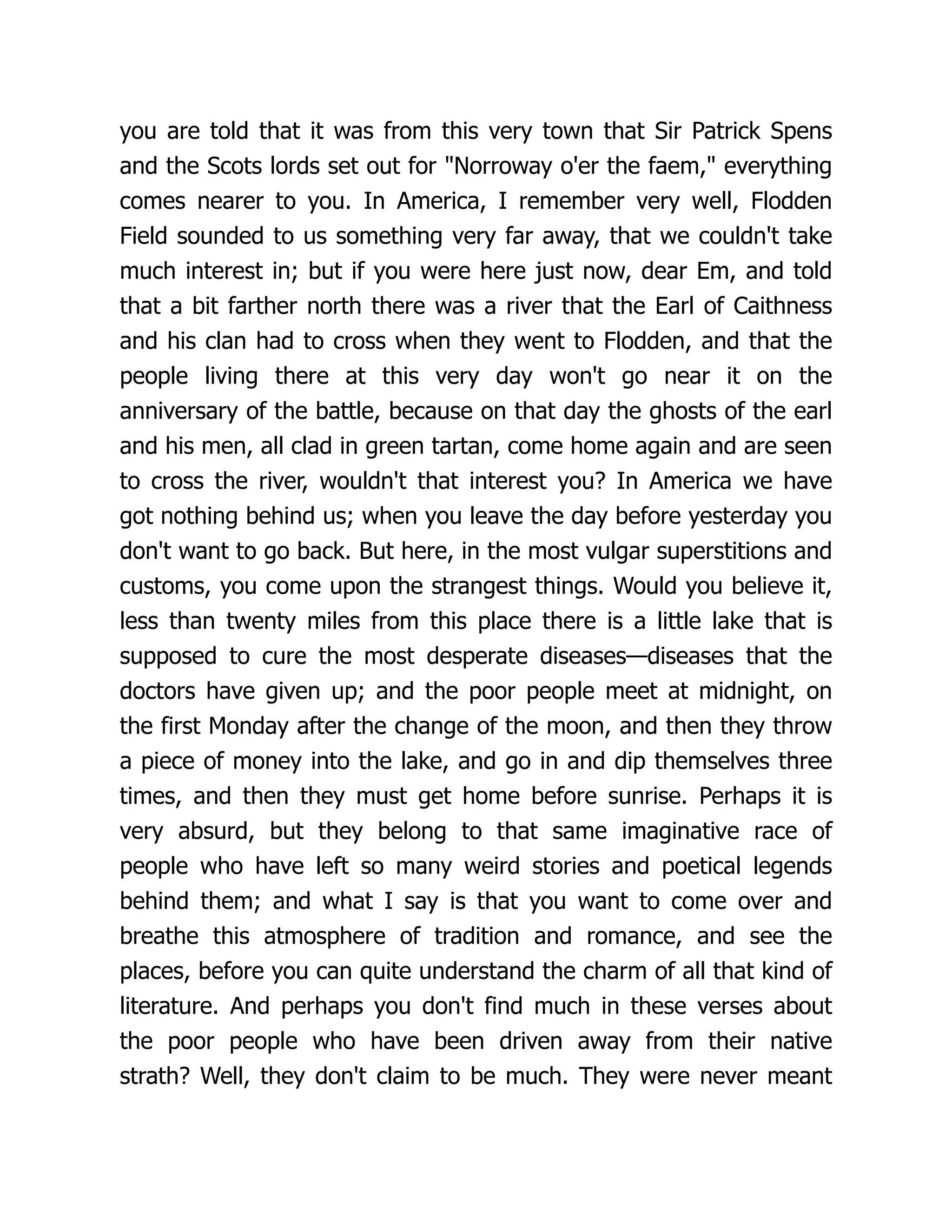 you are told that it was from this very town that Sir Patrick Spens
and the Scots lords set out for "Norroway o'er the faem," everything
comes nearer to you. In America, I remember very well, Flodden
Field sounded to us something very far away, that we couldn't take
much interest in; but if you were here just now, dear Em, and told
that a bit farther north there was a river that the Earl of Caithness
and his clan had to cross when they went to Flodden, and that the
people living there at this very day won't go near it on the
anniversary of the battle, because on that day the ghosts of the earl
and his men, all clad in green tartan, come home again and are seen
to cross the river, wouldn't that interest you? In America we have
got nothing behind us; when you leave the day before yesterday you
don't want to go back. But here, in the most vulgar superstitions and
customs, you come upon the strangest things. Would you believe it,
less than twenty miles from this place there is a little lake that is
supposed to cure the most desperate diseases—diseases that the
doctors have given up; and the poor people meet at midnight, on
the first Monday after the change of the moon, and then they throw
a piece of money into the lake, and go in and dip themselves three
times, and then they must get home before sunrise. Perhaps it is
very absurd, but they belong to that same imaginative race of
people who have left so many weird stories and poetical legends
behind them; and what I say is that you want to come over and
breathe this atmosphere of tradition and romance, and see the
places, before you can quite understand the charm of all that kind of
literature. And perhaps you don't find much in these verses about
the poor people who have been driven away from their native
strath? Well, they don't claim to be much. They were never meant
 