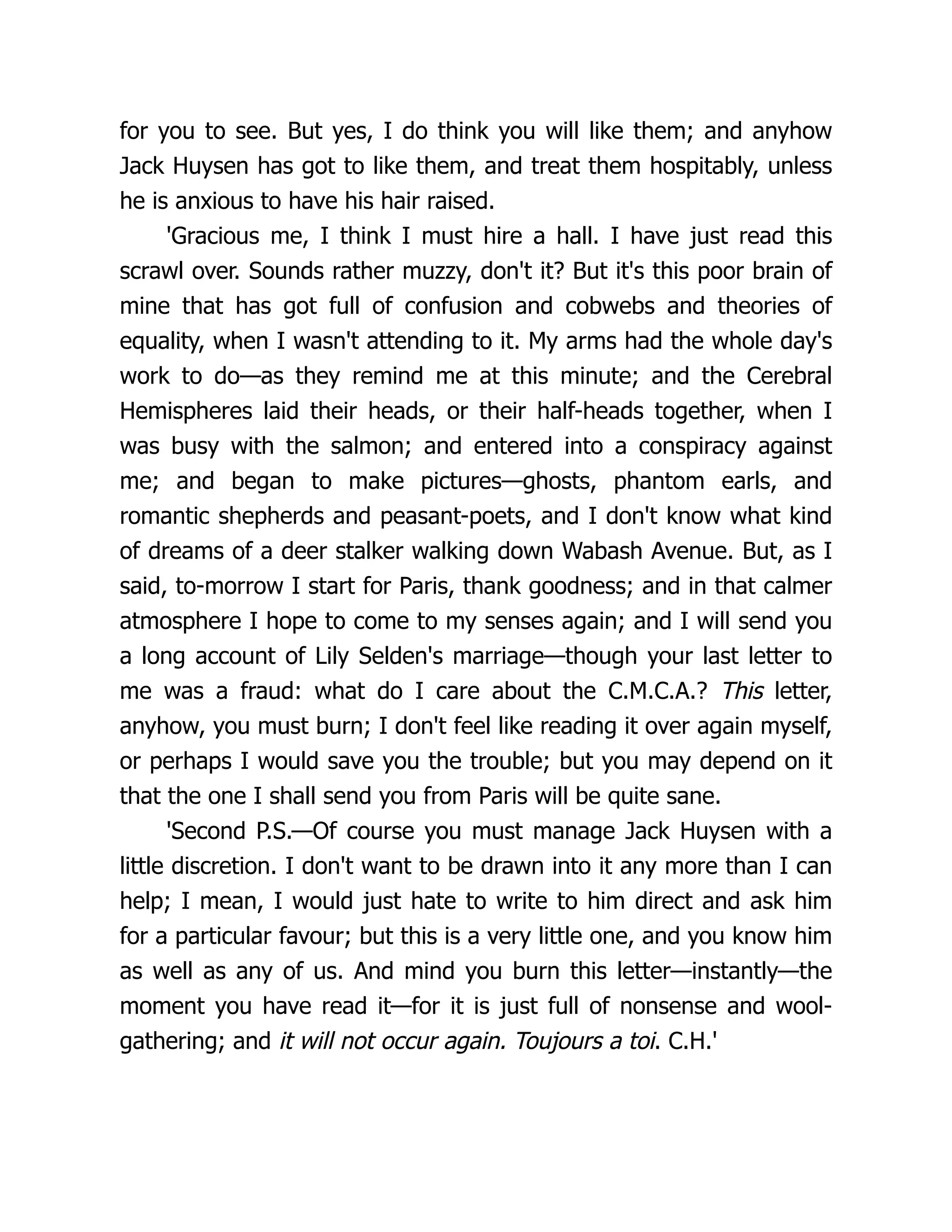 for you to see. But yes, I do think you will like them; and anyhow
Jack Huysen has got to like them, and treat them hospitably, unless
he is anxious to have his hair raised.
'Gracious me, I think I must hire a hall. I have just read this
scrawl over. Sounds rather muzzy, don't it? But it's this poor brain of
mine that has got full of confusion and cobwebs and theories of
equality, when I wasn't attending to it. My arms had the whole day's
work to do—as they remind me at this minute; and the Cerebral
Hemispheres laid their heads, or their half-heads together, when I
was busy with the salmon; and entered into a conspiracy against
me; and began to make pictures—ghosts, phantom earls, and
romantic shepherds and peasant-poets, and I don't know what kind
of dreams of a deer stalker walking down Wabash Avenue. But, as I
said, to-morrow I start for Paris, thank goodness; and in that calmer
atmosphere I hope to come to my senses again; and I will send you
a long account of Lily Selden's marriage—though your last letter to
me was a fraud: what do I care about the C.M.C.A.? This letter,
anyhow, you must burn; I don't feel like reading it over again myself,
or perhaps I would save you the trouble; but you may depend on it
that the one I shall send you from Paris will be quite sane.
'Second P.S.—Of course you must manage Jack Huysen with a
little discretion. I don't want to be drawn into it any more than I can
help; I mean, I would just hate to write to him direct and ask him
for a particular favour; but this is a very little one, and you know him
as well as any of us. And mind you burn this letter—instantly—the
moment you have read it—for it is just full of nonsense and wool-
gathering; and it will not occur again. Toujours a toi. C.H.'
 