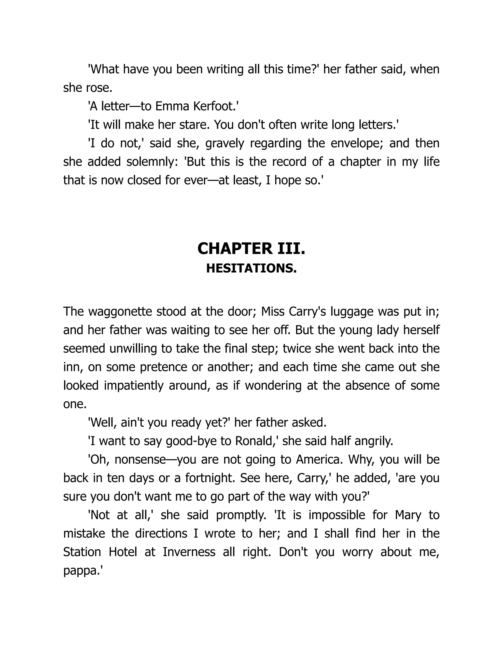 'What have you been writing all this time?' her father said, when
she rose.
'A letter—to Emma Kerfoot.'
'It will make her stare. You don't often write long letters.'
'I do not,' said she, gravely regarding the envelope; and then
she added solemnly: 'But this is the record of a chapter in my life
that is now closed for ever—at least, I hope so.'
CHAPTER III.
HESITATIONS.
The waggonette stood at the door; Miss Carry's luggage was put in;
and her father was waiting to see her off. But the young lady herself
seemed unwilling to take the final step; twice she went back into the
inn, on some pretence or another; and each time she came out she
looked impatiently around, as if wondering at the absence of some
one.
'Well, ain't you ready yet?' her father asked.
'I want to say good-bye to Ronald,' she said half angrily.
'Oh, nonsense—you are not going to America. Why, you will be
back in ten days or a fortnight. See here, Carry,' he added, 'are you
sure you don't want me to go part of the way with you?'
'Not at all,' she said promptly. 'It is impossible for Mary to
mistake the directions I wrote to her; and I shall find her in the
Station Hotel at Inverness all right. Don't you worry about me,
pappa.'
 