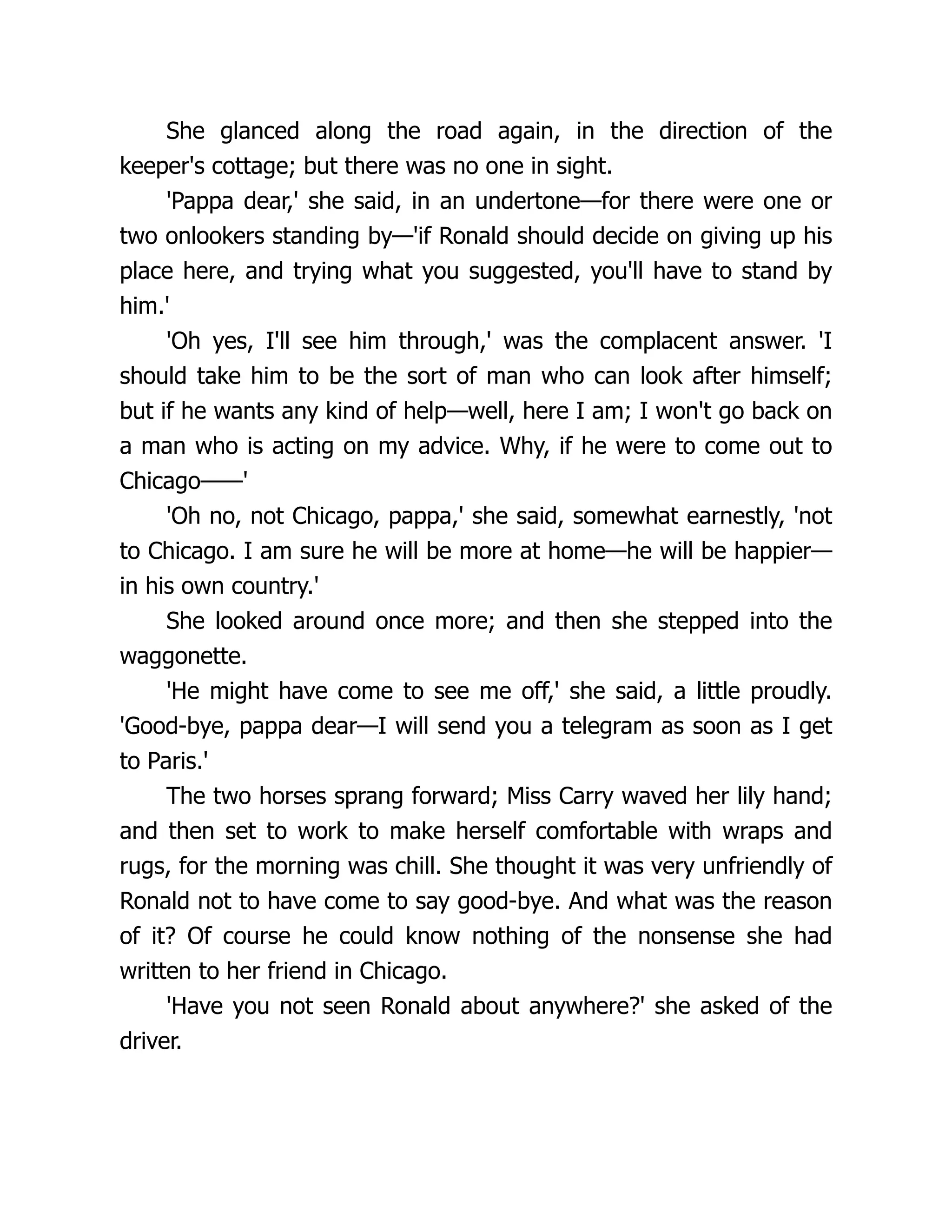 She glanced along the road again, in the direction of the
keeper's cottage; but there was no one in sight.
'Pappa dear,' she said, in an undertone—for there were one or
two onlookers standing by—'if Ronald should decide on giving up his
place here, and trying what you suggested, you'll have to stand by
him.'
'Oh yes, I'll see him through,' was the complacent answer. 'I
should take him to be the sort of man who can look after himself;
but if he wants any kind of help—well, here I am; I won't go back on
a man who is acting on my advice. Why, if he were to come out to
Chicago——'
'Oh no, not Chicago, pappa,' she said, somewhat earnestly, 'not
to Chicago. I am sure he will be more at home—he will be happier—
in his own country.'
She looked around once more; and then she stepped into the
waggonette.
'He might have come to see me off,' she said, a little proudly.
'Good-bye, pappa dear—I will send you a telegram as soon as I get
to Paris.'
The two horses sprang forward; Miss Carry waved her lily hand;
and then set to work to make herself comfortable with wraps and
rugs, for the morning was chill. She thought it was very unfriendly of
Ronald not to have come to say good-bye. And what was the reason
of it? Of course he could know nothing of the nonsense she had
written to her friend in Chicago.
'Have you not seen Ronald about anywhere?' she asked of the
driver.
 