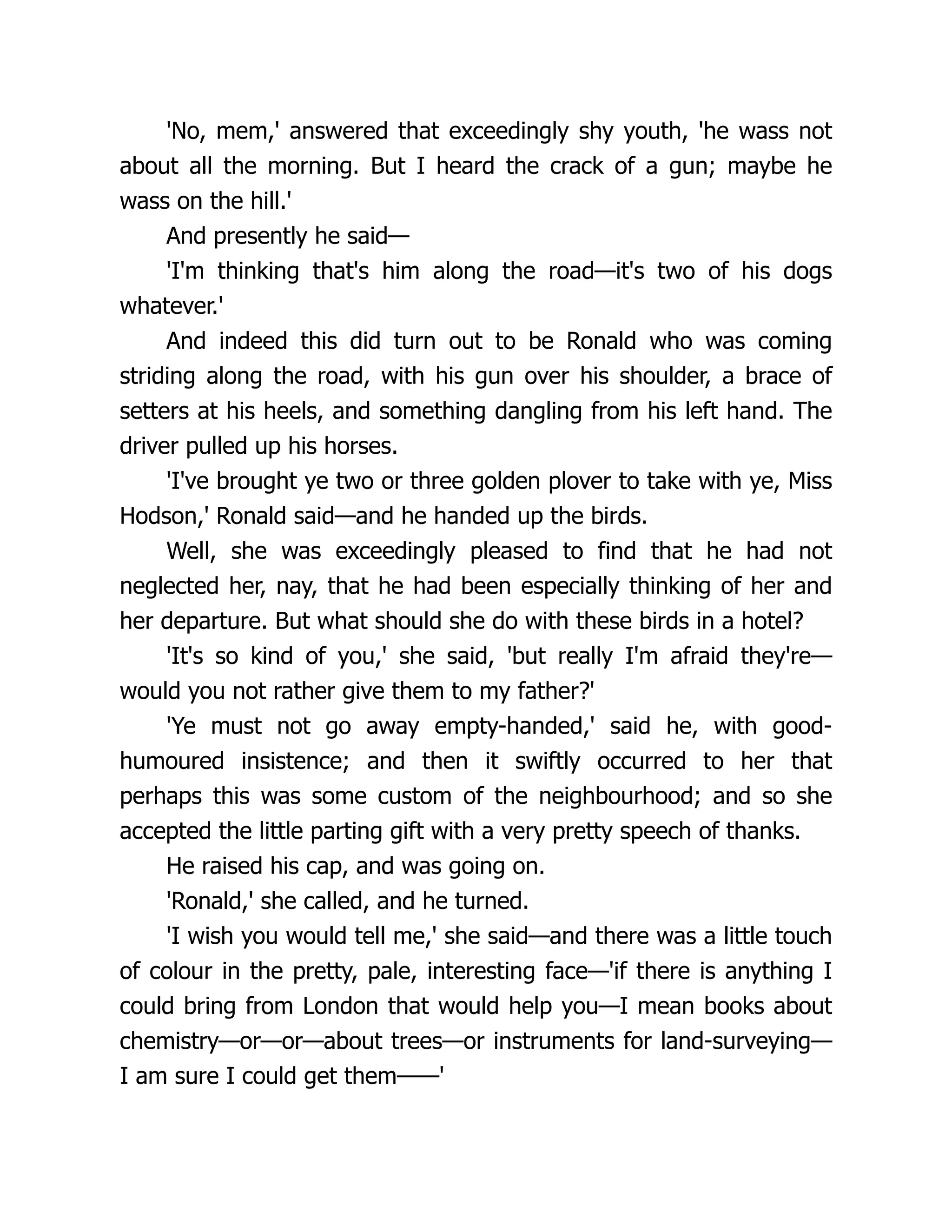 'No, mem,' answered that exceedingly shy youth, 'he wass not
about all the morning. But I heard the crack of a gun; maybe he
wass on the hill.'
And presently he said—
'I'm thinking that's him along the road—it's two of his dogs
whatever.'
And indeed this did turn out to be Ronald who was coming
striding along the road, with his gun over his shoulder, a brace of
setters at his heels, and something dangling from his left hand. The
driver pulled up his horses.
'I've brought ye two or three golden plover to take with ye, Miss
Hodson,' Ronald said—and he handed up the birds.
Well, she was exceedingly pleased to find that he had not
neglected her, nay, that he had been especially thinking of her and
her departure. But what should she do with these birds in a hotel?
'It's so kind of you,' she said, 'but really I'm afraid they're—
would you not rather give them to my father?'
'Ye must not go away empty-handed,' said he, with good-
humoured insistence; and then it swiftly occurred to her that
perhaps this was some custom of the neighbourhood; and so she
accepted the little parting gift with a very pretty speech of thanks.
He raised his cap, and was going on.
'Ronald,' she called, and he turned.
'I wish you would tell me,' she said—and there was a little touch
of colour in the pretty, pale, interesting face—'if there is anything I
could bring from London that would help you—I mean books about
chemistry—or—or—about trees—or instruments for land-surveying—
I am sure I could get them——'
 
