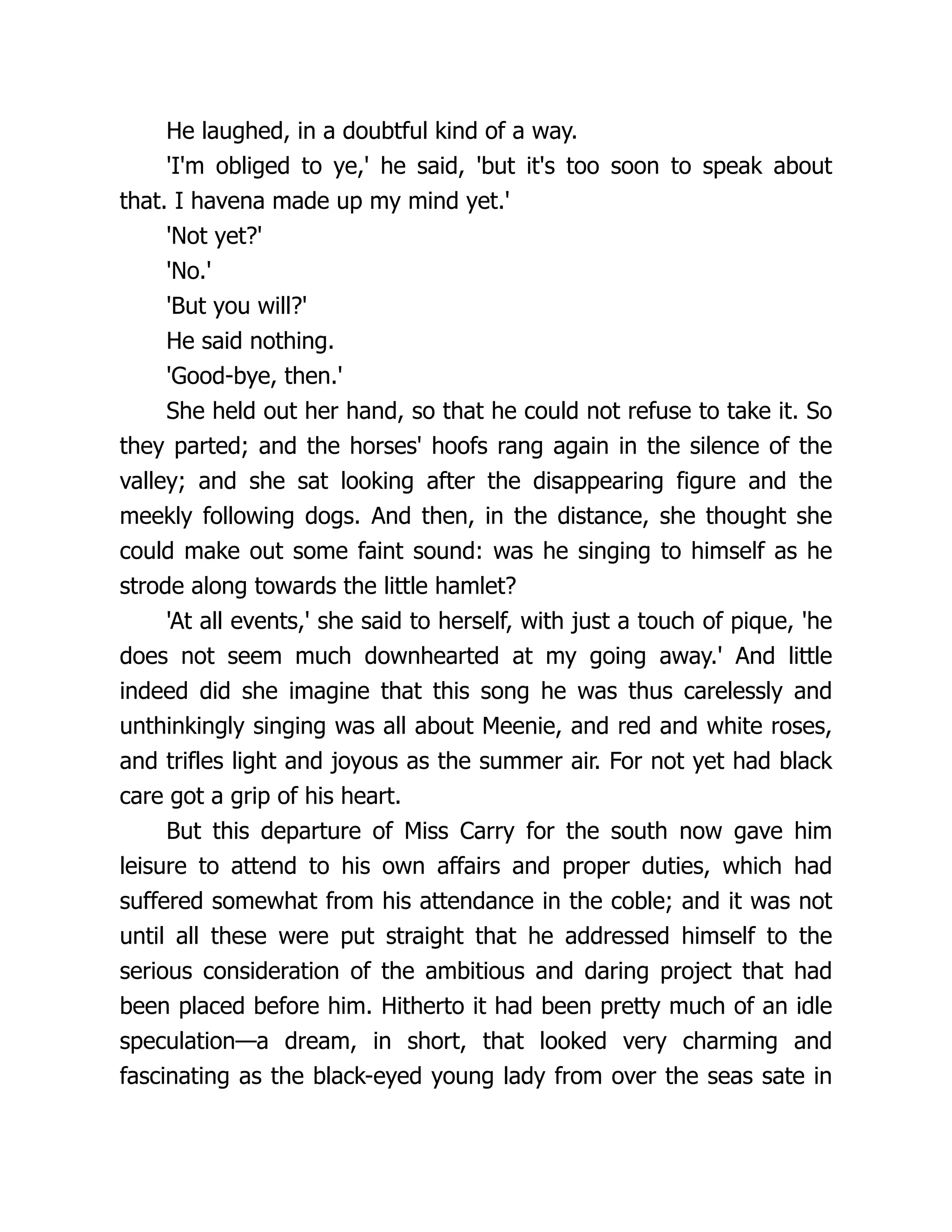 He laughed, in a doubtful kind of a way.
'I'm obliged to ye,' he said, 'but it's too soon to speak about
that. I havena made up my mind yet.'
'Not yet?'
'No.'
'But you will?'
He said nothing.
'Good-bye, then.'
She held out her hand, so that he could not refuse to take it. So
they parted; and the horses' hoofs rang again in the silence of the
valley; and she sat looking after the disappearing figure and the
meekly following dogs. And then, in the distance, she thought she
could make out some faint sound: was he singing to himself as he
strode along towards the little hamlet?
'At all events,' she said to herself, with just a touch of pique, 'he
does not seem much downhearted at my going away.' And little
indeed did she imagine that this song he was thus carelessly and
unthinkingly singing was all about Meenie, and red and white roses,
and trifles light and joyous as the summer air. For not yet had black
care got a grip of his heart.
But this departure of Miss Carry for the south now gave him
leisure to attend to his own affairs and proper duties, which had
suffered somewhat from his attendance in the coble; and it was not
until all these were put straight that he addressed himself to the
serious consideration of the ambitious and daring project that had
been placed before him. Hitherto it had been pretty much of an idle
speculation—a dream, in short, that looked very charming and
fascinating as the black-eyed young lady from over the seas sate in
 
