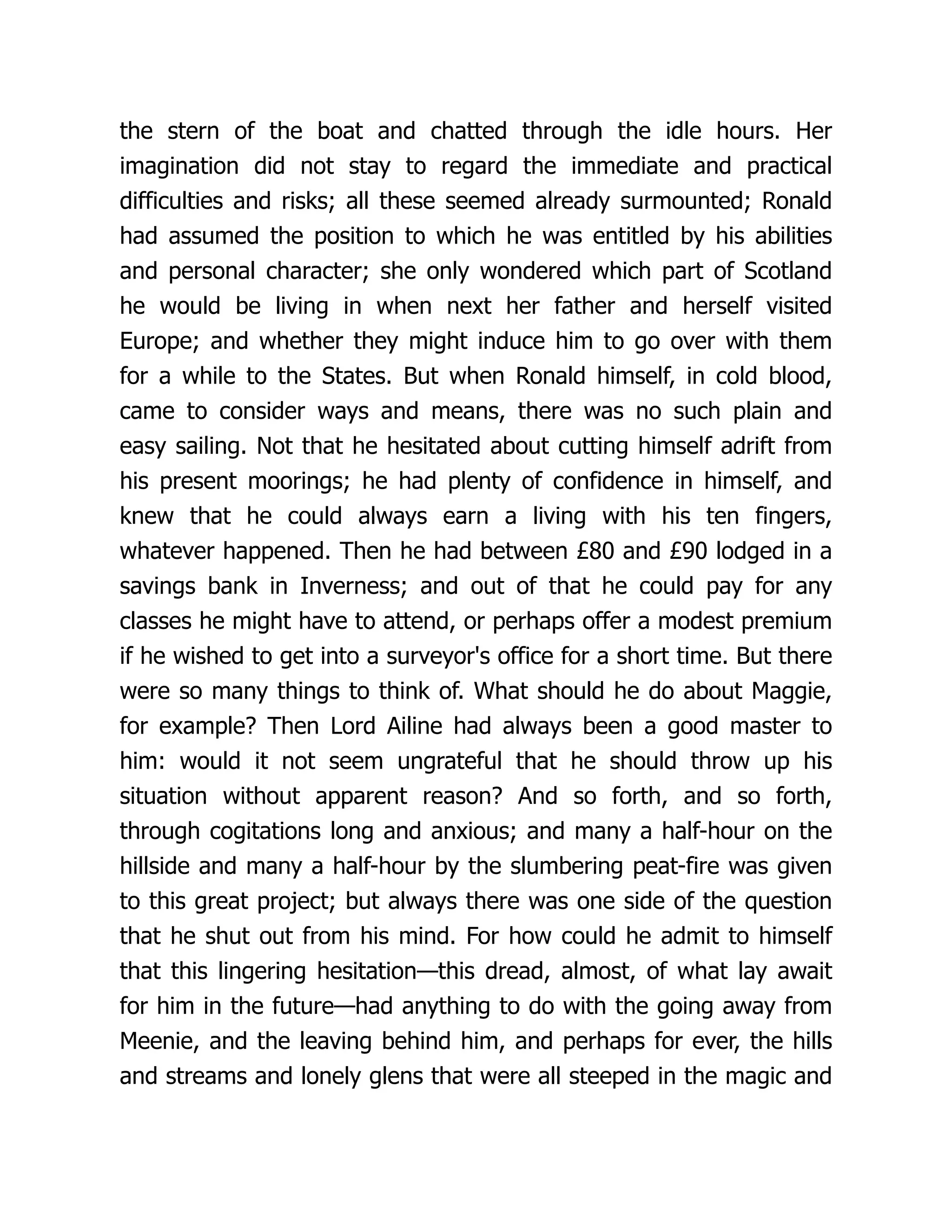 the stern of the boat and chatted through the idle hours. Her
imagination did not stay to regard the immediate and practical
difficulties and risks; all these seemed already surmounted; Ronald
had assumed the position to which he was entitled by his abilities
and personal character; she only wondered which part of Scotland
he would be living in when next her father and herself visited
Europe; and whether they might induce him to go over with them
for a while to the States. But when Ronald himself, in cold blood,
came to consider ways and means, there was no such plain and
easy sailing. Not that he hesitated about cutting himself adrift from
his present moorings; he had plenty of confidence in himself, and
knew that he could always earn a living with his ten fingers,
whatever happened. Then he had between £80 and £90 lodged in a
savings bank in Inverness; and out of that he could pay for any
classes he might have to attend, or perhaps offer a modest premium
if he wished to get into a surveyor's office for a short time. But there
were so many things to think of. What should he do about Maggie,
for example? Then Lord Ailine had always been a good master to
him: would it not seem ungrateful that he should throw up his
situation without apparent reason? And so forth, and so forth,
through cogitations long and anxious; and many a half-hour on the
hillside and many a half-hour by the slumbering peat-fire was given
to this great project; but always there was one side of the question
that he shut out from his mind. For how could he admit to himself
that this lingering hesitation—this dread, almost, of what lay await
for him in the future—had anything to do with the going away from
Meenie, and the leaving behind him, and perhaps for ever, the hills
and streams and lonely glens that were all steeped in the magic and
 