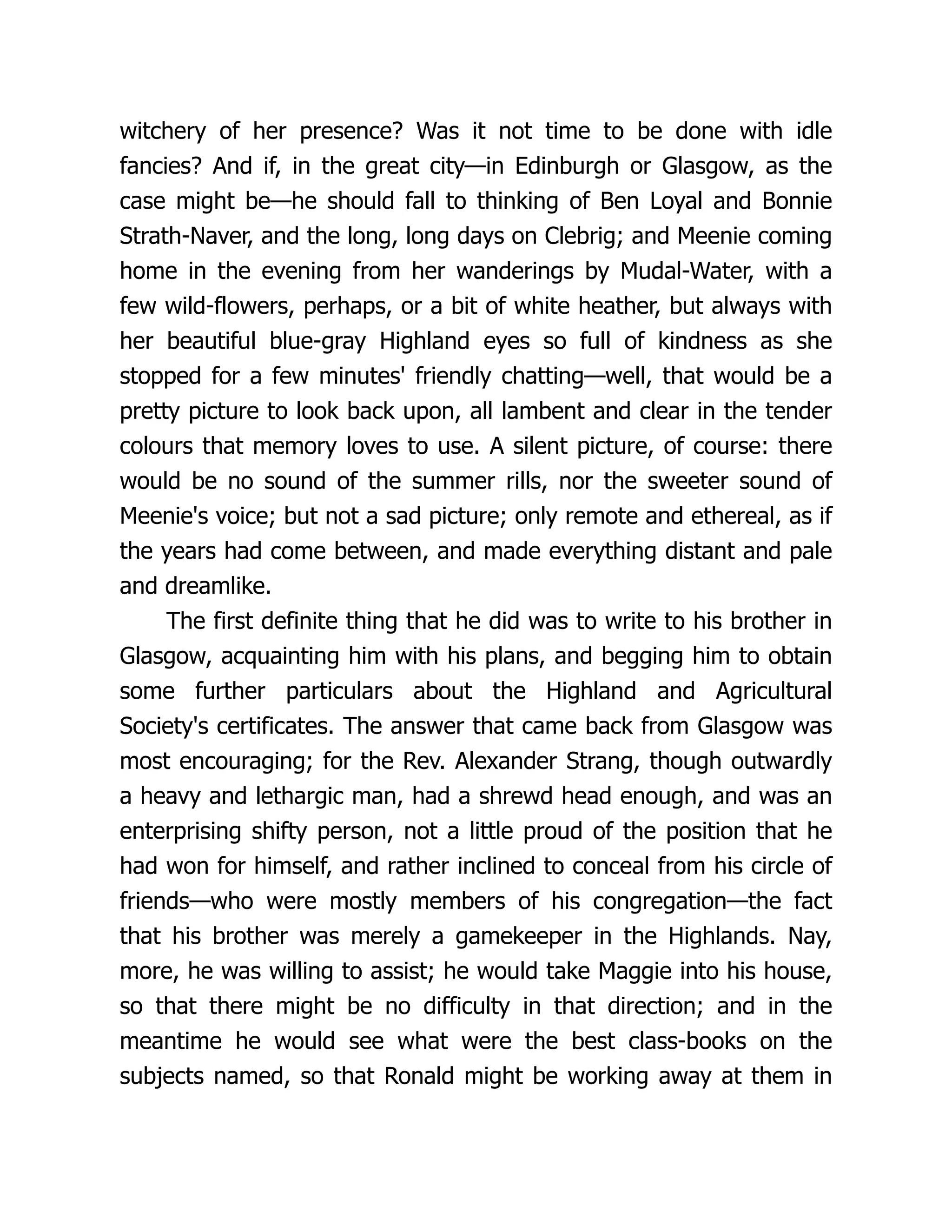 witchery of her presence? Was it not time to be done with idle
fancies? And if, in the great city—in Edinburgh or Glasgow, as the
case might be—he should fall to thinking of Ben Loyal and Bonnie
Strath-Naver, and the long, long days on Clebrig; and Meenie coming
home in the evening from her wanderings by Mudal-Water, with a
few wild-flowers, perhaps, or a bit of white heather, but always with
her beautiful blue-gray Highland eyes so full of kindness as she
stopped for a few minutes' friendly chatting—well, that would be a
pretty picture to look back upon, all lambent and clear in the tender
colours that memory loves to use. A silent picture, of course: there
would be no sound of the summer rills, nor the sweeter sound of
Meenie's voice; but not a sad picture; only remote and ethereal, as if
the years had come between, and made everything distant and pale
and dreamlike.
The first definite thing that he did was to write to his brother in
Glasgow, acquainting him with his plans, and begging him to obtain
some further particulars about the Highland and Agricultural
Society's certificates. The answer that came back from Glasgow was
most encouraging; for the Rev. Alexander Strang, though outwardly
a heavy and lethargic man, had a shrewd head enough, and was an
enterprising shifty person, not a little proud of the position that he
had won for himself, and rather inclined to conceal from his circle of
friends—who were mostly members of his congregation—the fact
that his brother was merely a gamekeeper in the Highlands. Nay,
more, he was willing to assist; he would take Maggie into his house,
so that there might be no difficulty in that direction; and in the
meantime he would see what were the best class-books on the
subjects named, so that Ronald might be working away at them in
 
