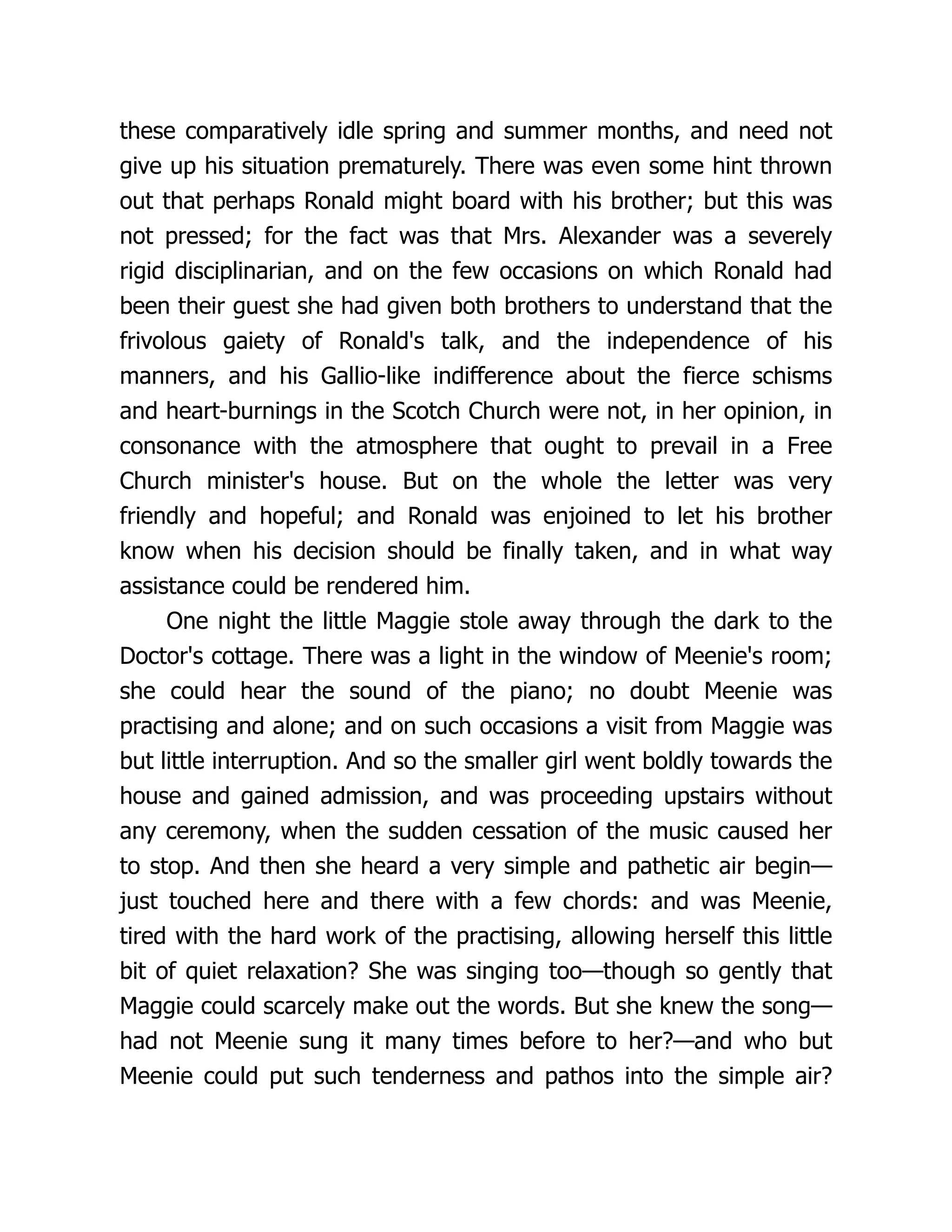 these comparatively idle spring and summer months, and need not
give up his situation prematurely. There was even some hint thrown
out that perhaps Ronald might board with his brother; but this was
not pressed; for the fact was that Mrs. Alexander was a severely
rigid disciplinarian, and on the few occasions on which Ronald had
been their guest she had given both brothers to understand that the
frivolous gaiety of Ronald's talk, and the independence of his
manners, and his Gallio-like indifference about the fierce schisms
and heart-burnings in the Scotch Church were not, in her opinion, in
consonance with the atmosphere that ought to prevail in a Free
Church minister's house. But on the whole the letter was very
friendly and hopeful; and Ronald was enjoined to let his brother
know when his decision should be finally taken, and in what way
assistance could be rendered him.
One night the little Maggie stole away through the dark to the
Doctor's cottage. There was a light in the window of Meenie's room;
she could hear the sound of the piano; no doubt Meenie was
practising and alone; and on such occasions a visit from Maggie was
but little interruption. And so the smaller girl went boldly towards the
house and gained admission, and was proceeding upstairs without
any ceremony, when the sudden cessation of the music caused her
to stop. And then she heard a very simple and pathetic air begin—
just touched here and there with a few chords: and was Meenie,
tired with the hard work of the practising, allowing herself this little
bit of quiet relaxation? She was singing too—though so gently that
Maggie could scarcely make out the words. But she knew the song—
had not Meenie sung it many times before to her?—and who but
Meenie could put such tenderness and pathos into the simple air?
 