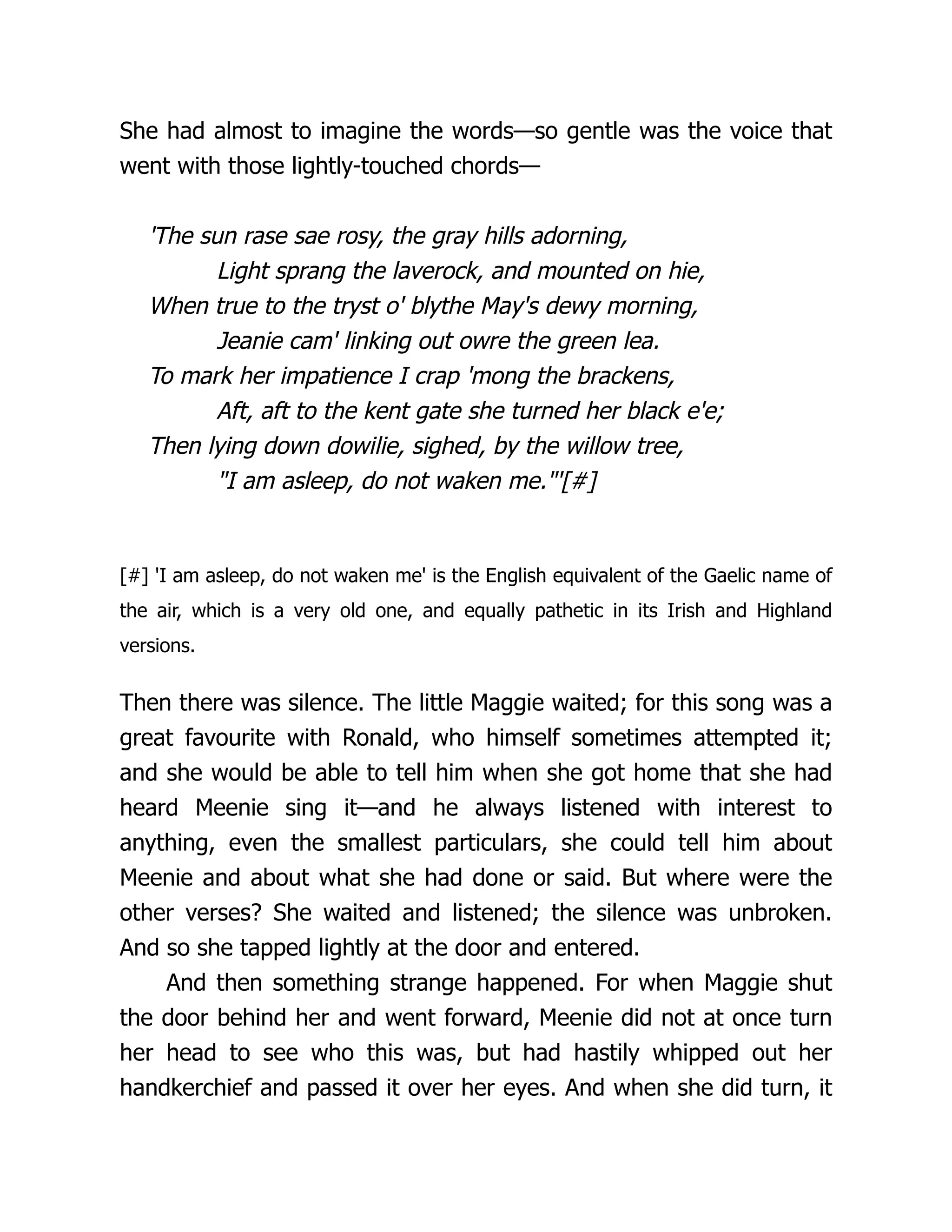 She had almost to imagine the words—so gentle was the voice that
went with those lightly-touched chords—
'The sun rase sae rosy, the gray hills adorning,
Light sprang the laverock, and mounted on hie,
When true to the tryst o' blythe May's dewy morning,
Jeanie cam' linking out owre the green lea.
To mark her impatience I crap 'mong the brackens,
Aft, aft to the kent gate she turned her black e'e;
Then lying down dowilie, sighed, by the willow tree,
"I am asleep, do not waken me."'[#]
[#] 'I am asleep, do not waken me' is the English equivalent of the Gaelic name of
the air, which is a very old one, and equally pathetic in its Irish and Highland
versions.
Then there was silence. The little Maggie waited; for this song was a
great favourite with Ronald, who himself sometimes attempted it;
and she would be able to tell him when she got home that she had
heard Meenie sing it—and he always listened with interest to
anything, even the smallest particulars, she could tell him about
Meenie and about what she had done or said. But where were the
other verses? She waited and listened; the silence was unbroken.
And so she tapped lightly at the door and entered.
And then something strange happened. For when Maggie shut
the door behind her and went forward, Meenie did not at once turn
her head to see who this was, but had hastily whipped out her
handkerchief and passed it over her eyes. And when she did turn, it
 