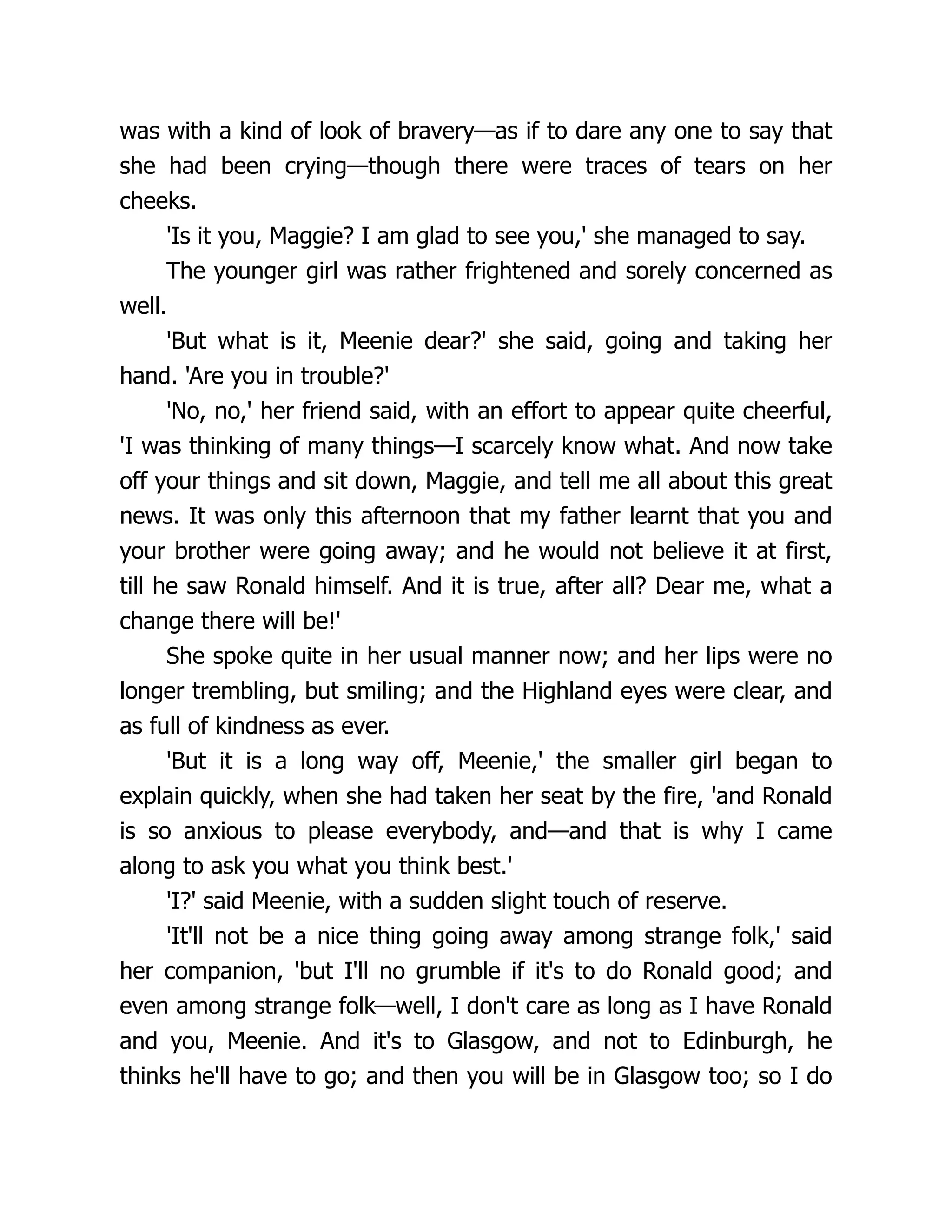 was with a kind of look of bravery—as if to dare any one to say that
she had been crying—though there were traces of tears on her
cheeks.
'Is it you, Maggie? I am glad to see you,' she managed to say.
The younger girl was rather frightened and sorely concerned as
well.
'But what is it, Meenie dear?' she said, going and taking her
hand. 'Are you in trouble?'
'No, no,' her friend said, with an effort to appear quite cheerful,
'I was thinking of many things—I scarcely know what. And now take
off your things and sit down, Maggie, and tell me all about this great
news. It was only this afternoon that my father learnt that you and
your brother were going away; and he would not believe it at first,
till he saw Ronald himself. And it is true, after all? Dear me, what a
change there will be!'
She spoke quite in her usual manner now; and her lips were no
longer trembling, but smiling; and the Highland eyes were clear, and
as full of kindness as ever.
'But it is a long way off, Meenie,' the smaller girl began to
explain quickly, when she had taken her seat by the fire, 'and Ronald
is so anxious to please everybody, and—and that is why I came
along to ask you what you think best.'
'I?' said Meenie, with a sudden slight touch of reserve.
'It'll not be a nice thing going away among strange folk,' said
her companion, 'but I'll no grumble if it's to do Ronald good; and
even among strange folk—well, I don't care as long as I have Ronald
and you, Meenie. And it's to Glasgow, and not to Edinburgh, he
thinks he'll have to go; and then you will be in Glasgow too; so I do
 