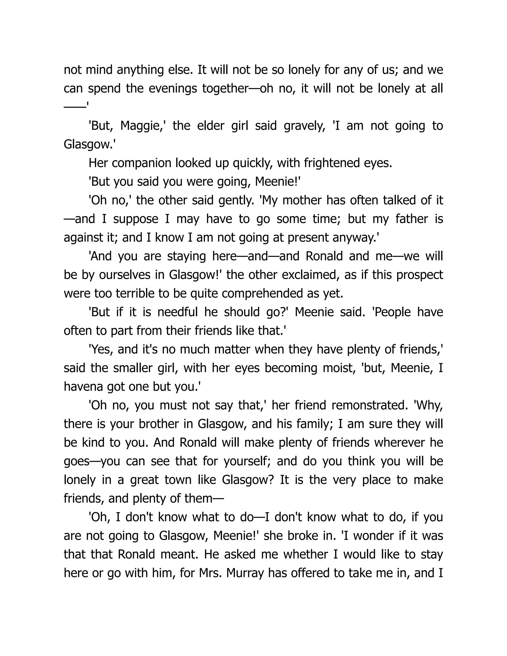 not mind anything else. It will not be so lonely for any of us; and we
can spend the evenings together—oh no, it will not be lonely at all
——'
'But, Maggie,' the elder girl said gravely, 'I am not going to
Glasgow.'
Her companion looked up quickly, with frightened eyes.
'But you said you were going, Meenie!'
'Oh no,' the other said gently. 'My mother has often talked of it
—and I suppose I may have to go some time; but my father is
against it; and I know I am not going at present anyway.'
'And you are staying here—and—and Ronald and me—we will
be by ourselves in Glasgow!' the other exclaimed, as if this prospect
were too terrible to be quite comprehended as yet.
'But if it is needful he should go?' Meenie said. 'People have
often to part from their friends like that.'
'Yes, and it's no much matter when they have plenty of friends,'
said the smaller girl, with her eyes becoming moist, 'but, Meenie, I
havena got one but you.'
'Oh no, you must not say that,' her friend remonstrated. 'Why,
there is your brother in Glasgow, and his family; I am sure they will
be kind to you. And Ronald will make plenty of friends wherever he
goes—you can see that for yourself; and do you think you will be
lonely in a great town like Glasgow? It is the very place to make
friends, and plenty of them—
'Oh, I don't know what to do—I don't know what to do, if you
are not going to Glasgow, Meenie!' she broke in. 'I wonder if it was
that that Ronald meant. He asked me whether I would like to stay
here or go with him, for Mrs. Murray has offered to take me in, and I
 