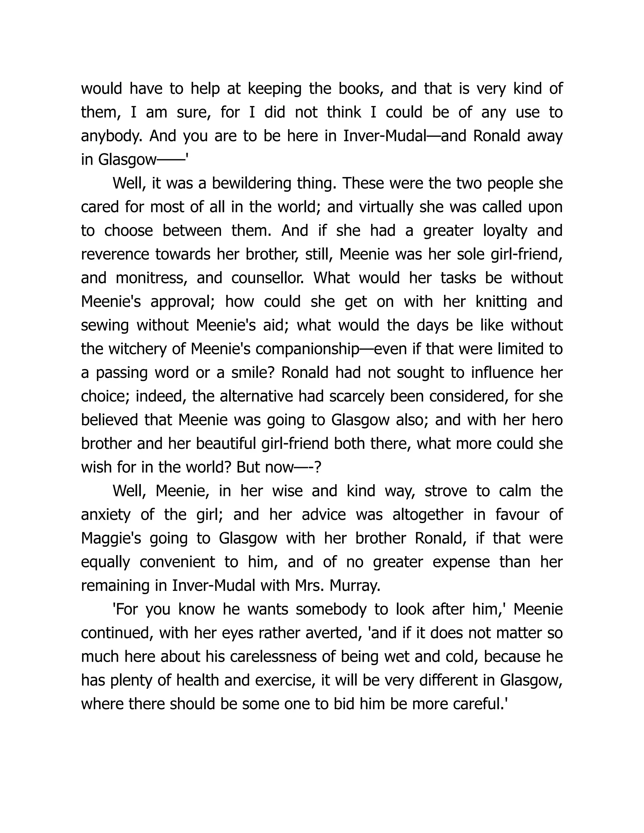 would have to help at keeping the books, and that is very kind of
them, I am sure, for I did not think I could be of any use to
anybody. And you are to be here in Inver-Mudal—and Ronald away
in Glasgow——'
Well, it was a bewildering thing. These were the two people she
cared for most of all in the world; and virtually she was called upon
to choose between them. And if she had a greater loyalty and
reverence towards her brother, still, Meenie was her sole girl-friend,
and monitress, and counsellor. What would her tasks be without
Meenie's approval; how could she get on with her knitting and
sewing without Meenie's aid; what would the days be like without
the witchery of Meenie's companionship—even if that were limited to
a passing word or a smile? Ronald had not sought to influence her
choice; indeed, the alternative had scarcely been considered, for she
believed that Meenie was going to Glasgow also; and with her hero
brother and her beautiful girl-friend both there, what more could she
wish for in the world? But now—-?
Well, Meenie, in her wise and kind way, strove to calm the
anxiety of the girl; and her advice was altogether in favour of
Maggie's going to Glasgow with her brother Ronald, if that were
equally convenient to him, and of no greater expense than her
remaining in Inver-Mudal with Mrs. Murray.
'For you know he wants somebody to look after him,' Meenie
continued, with her eyes rather averted, 'and if it does not matter so
much here about his carelessness of being wet and cold, because he
has plenty of health and exercise, it will be very different in Glasgow,
where there should be some one to bid him be more careful.'
 