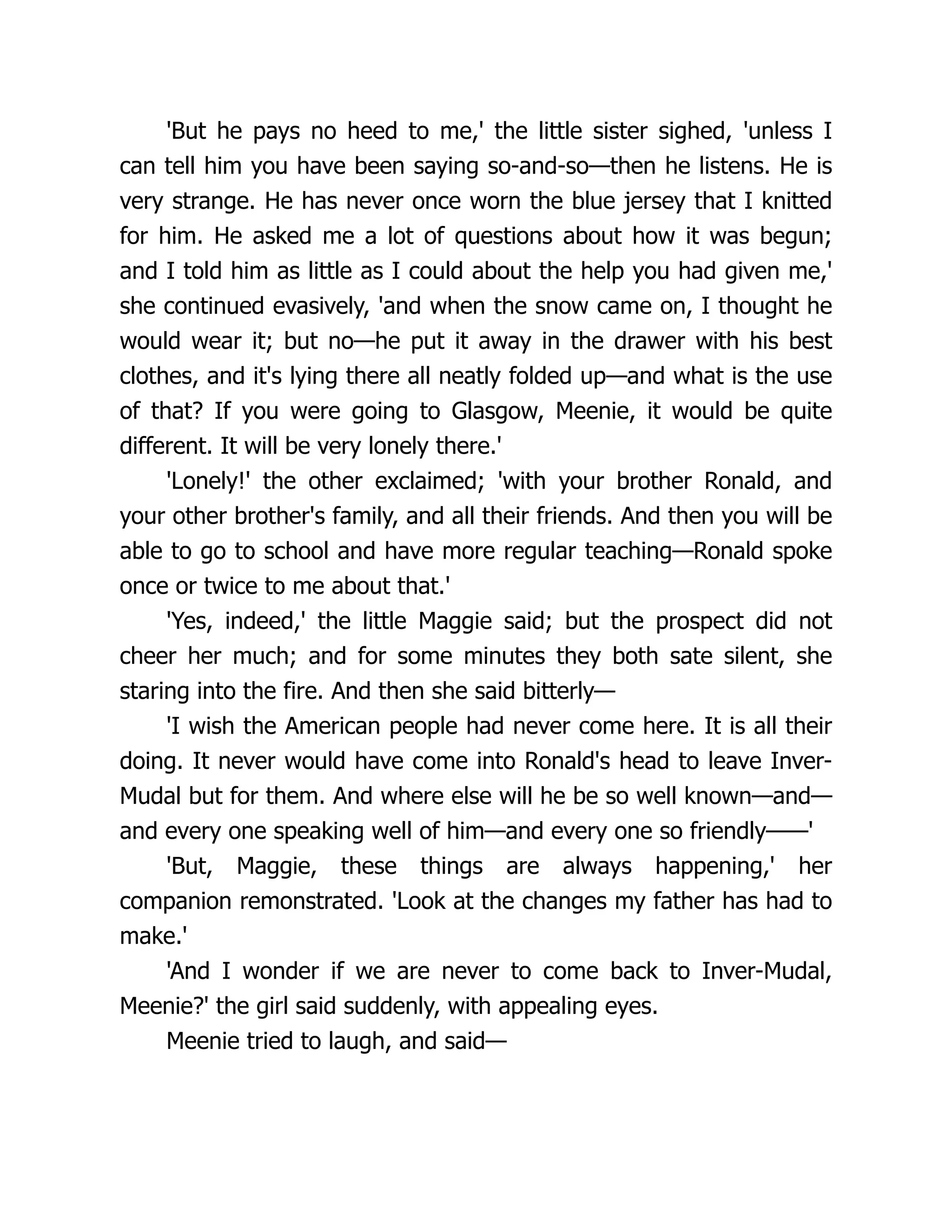 'But he pays no heed to me,' the little sister sighed, 'unless I
can tell him you have been saying so-and-so—then he listens. He is
very strange. He has never once worn the blue jersey that I knitted
for him. He asked me a lot of questions about how it was begun;
and I told him as little as I could about the help you had given me,'
she continued evasively, 'and when the snow came on, I thought he
would wear it; but no—he put it away in the drawer with his best
clothes, and it's lying there all neatly folded up—and what is the use
of that? If you were going to Glasgow, Meenie, it would be quite
different. It will be very lonely there.'
'Lonely!' the other exclaimed; 'with your brother Ronald, and
your other brother's family, and all their friends. And then you will be
able to go to school and have more regular teaching—Ronald spoke
once or twice to me about that.'
'Yes, indeed,' the little Maggie said; but the prospect did not
cheer her much; and for some minutes they both sate silent, she
staring into the fire. And then she said bitterly—
'I wish the American people had never come here. It is all their
doing. It never would have come into Ronald's head to leave Inver-
Mudal but for them. And where else will he be so well known—and—
and every one speaking well of him—and every one so friendly——'
'But, Maggie, these things are always happening,' her
companion remonstrated. 'Look at the changes my father has had to
make.'
'And I wonder if we are never to come back to Inver-Mudal,
Meenie?' the girl said suddenly, with appealing eyes.
Meenie tried to laugh, and said—
 