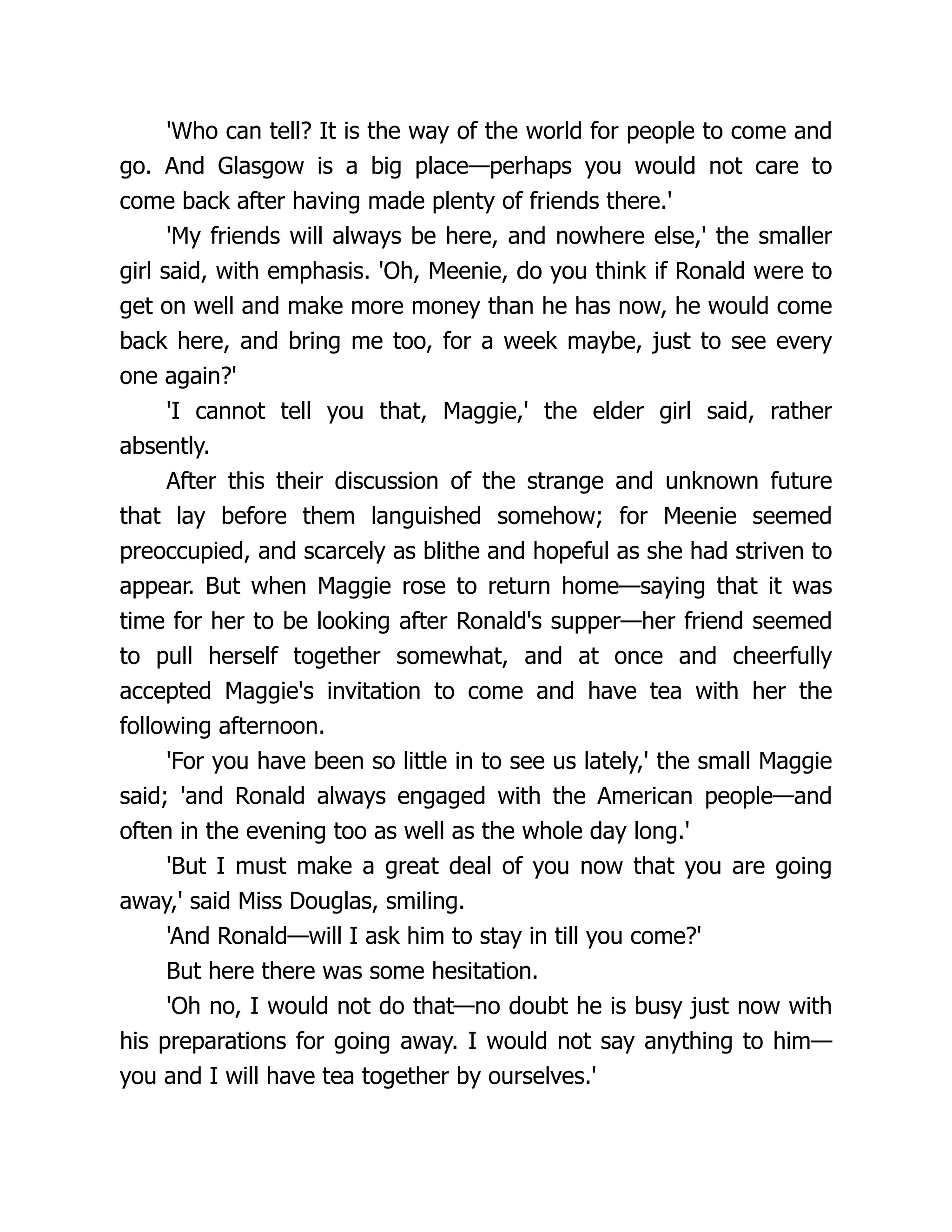'Who can tell? It is the way of the world for people to come and
go. And Glasgow is a big place—perhaps you would not care to
come back after having made plenty of friends there.'
'My friends will always be here, and nowhere else,' the smaller
girl said, with emphasis. 'Oh, Meenie, do you think if Ronald were to
get on well and make more money than he has now, he would come
back here, and bring me too, for a week maybe, just to see every
one again?'
'I cannot tell you that, Maggie,' the elder girl said, rather
absently.
After this their discussion of the strange and unknown future
that lay before them languished somehow; for Meenie seemed
preoccupied, and scarcely as blithe and hopeful as she had striven to
appear. But when Maggie rose to return home—saying that it was
time for her to be looking after Ronald's supper—her friend seemed
to pull herself together somewhat, and at once and cheerfully
accepted Maggie's invitation to come and have tea with her the
following afternoon.
'For you have been so little in to see us lately,' the small Maggie
said; 'and Ronald always engaged with the American people—and
often in the evening too as well as the whole day long.'
'But I must make a great deal of you now that you are going
away,' said Miss Douglas, smiling.
'And Ronald—will I ask him to stay in till you come?'
But here there was some hesitation.
'Oh no, I would not do that—no doubt he is busy just now with
his preparations for going away. I would not say anything to him—
you and I will have tea together by ourselves.'
 
