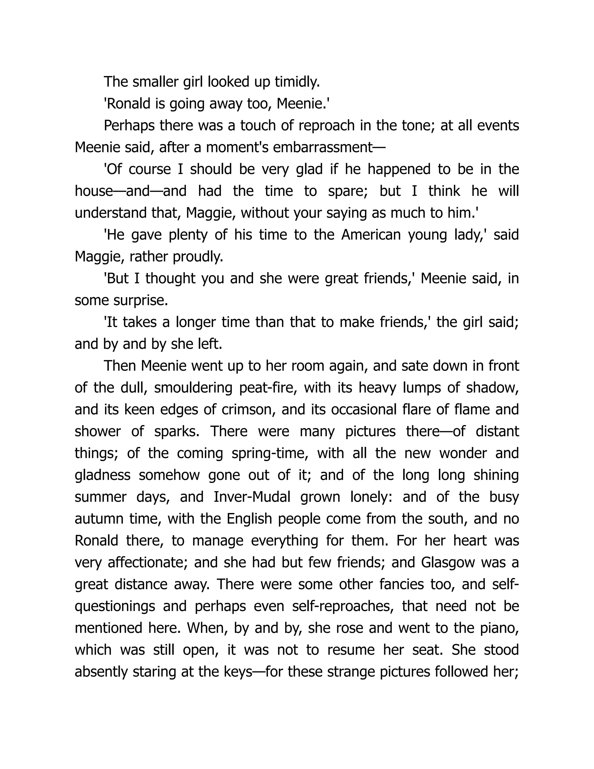 The smaller girl looked up timidly.
'Ronald is going away too, Meenie.'
Perhaps there was a touch of reproach in the tone; at all events
Meenie said, after a moment's embarrassment—
'Of course I should be very glad if he happened to be in the
house—and—and had the time to spare; but I think he will
understand that, Maggie, without your saying as much to him.'
'He gave plenty of his time to the American young lady,' said
Maggie, rather proudly.
'But I thought you and she were great friends,' Meenie said, in
some surprise.
'It takes a longer time than that to make friends,' the girl said;
and by and by she left.
Then Meenie went up to her room again, and sate down in front
of the dull, smouldering peat-fire, with its heavy lumps of shadow,
and its keen edges of crimson, and its occasional flare of flame and
shower of sparks. There were many pictures there—of distant
things; of the coming spring-time, with all the new wonder and
gladness somehow gone out of it; and of the long long shining
summer days, and Inver-Mudal grown lonely: and of the busy
autumn time, with the English people come from the south, and no
Ronald there, to manage everything for them. For her heart was
very affectionate; and she had but few friends; and Glasgow was a
great distance away. There were some other fancies too, and self-
questionings and perhaps even self-reproaches, that need not be
mentioned here. When, by and by, she rose and went to the piano,
which was still open, it was not to resume her seat. She stood
absently staring at the keys—for these strange pictures followed her;
 