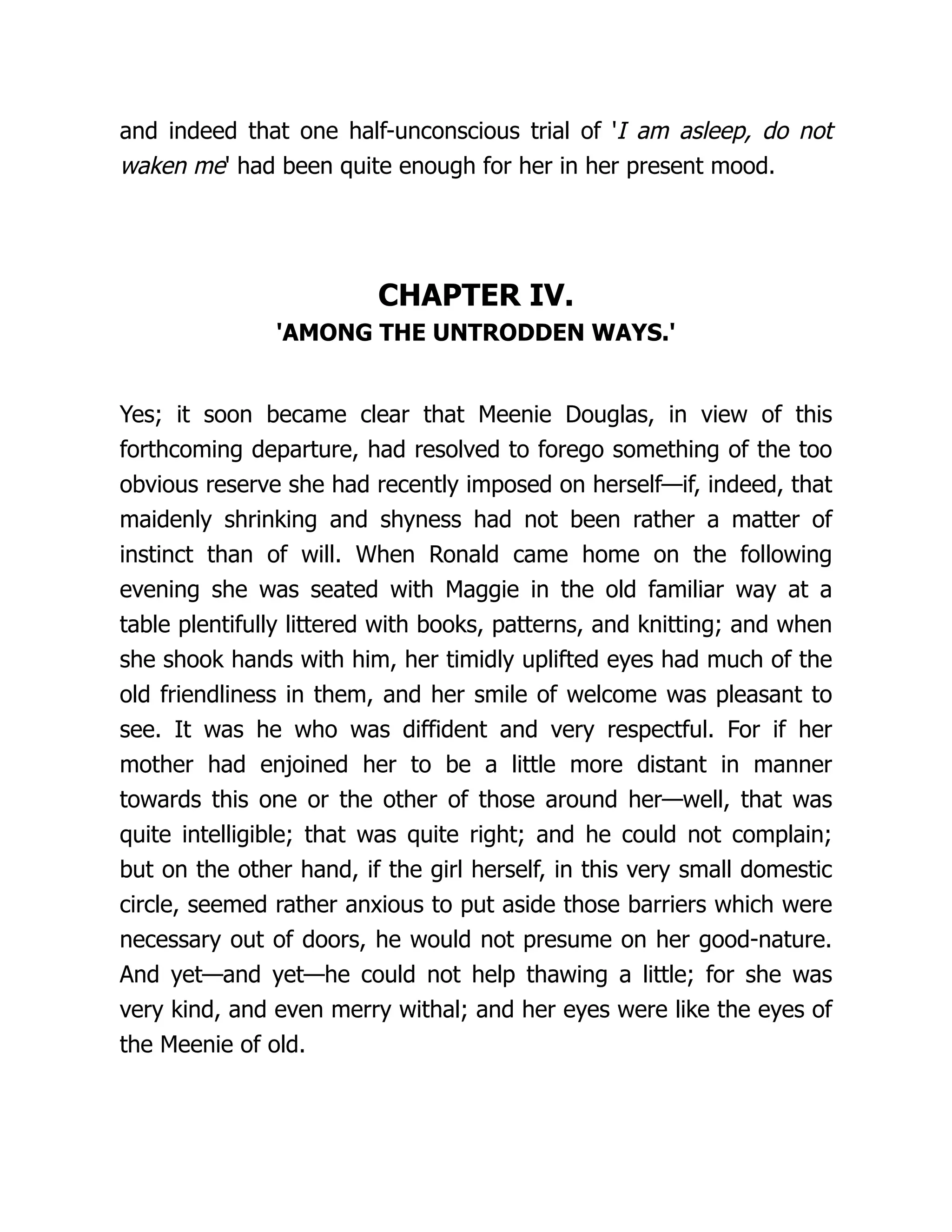 and indeed that one half-unconscious trial of 'I am asleep, do not
waken me' had been quite enough for her in her present mood.
CHAPTER IV.
'AMONG THE UNTRODDEN WAYS.'
Yes; it soon became clear that Meenie Douglas, in view of this
forthcoming departure, had resolved to forego something of the too
obvious reserve she had recently imposed on herself—if, indeed, that
maidenly shrinking and shyness had not been rather a matter of
instinct than of will. When Ronald came home on the following
evening she was seated with Maggie in the old familiar way at a
table plentifully littered with books, patterns, and knitting; and when
she shook hands with him, her timidly uplifted eyes had much of the
old friendliness in them, and her smile of welcome was pleasant to
see. It was he who was diffident and very respectful. For if her
mother had enjoined her to be a little more distant in manner
towards this one or the other of those around her—well, that was
quite intelligible; that was quite right; and he could not complain;
but on the other hand, if the girl herself, in this very small domestic
circle, seemed rather anxious to put aside those barriers which were
necessary out of doors, he would not presume on her good-nature.
And yet—and yet—he could not help thawing a little; for she was
very kind, and even merry withal; and her eyes were like the eyes of
the Meenie of old.
 