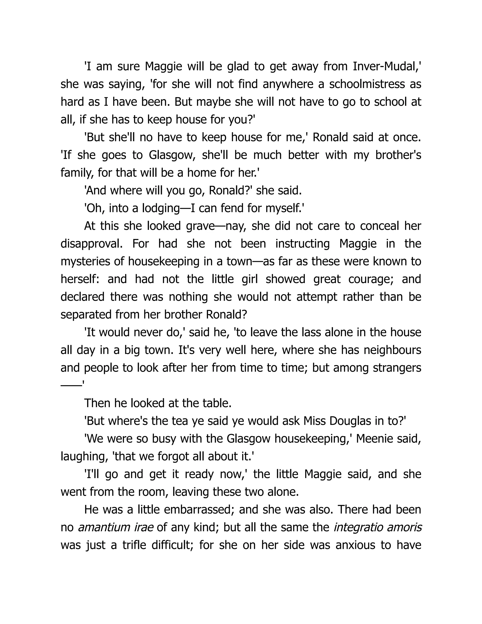 'I am sure Maggie will be glad to get away from Inver-Mudal,'
she was saying, 'for she will not find anywhere a schoolmistress as
hard as I have been. But maybe she will not have to go to school at
all, if she has to keep house for you?'
'But she'll no have to keep house for me,' Ronald said at once.
'If she goes to Glasgow, she'll be much better with my brother's
family, for that will be a home for her.'
'And where will you go, Ronald?' she said.
'Oh, into a lodging—I can fend for myself.'
At this she looked grave—nay, she did not care to conceal her
disapproval. For had she not been instructing Maggie in the
mysteries of housekeeping in a town—as far as these were known to
herself: and had not the little girl showed great courage; and
declared there was nothing she would not attempt rather than be
separated from her brother Ronald?
'It would never do,' said he, 'to leave the lass alone in the house
all day in a big town. It's very well here, where she has neighbours
and people to look after her from time to time; but among strangers
——'
Then he looked at the table.
'But where's the tea ye said ye would ask Miss Douglas in to?'
'We were so busy with the Glasgow housekeeping,' Meenie said,
laughing, 'that we forgot all about it.'
'I'll go and get it ready now,' the little Maggie said, and she
went from the room, leaving these two alone.
He was a little embarrassed; and she was also. There had been
no amantium irae of any kind; but all the same the integratio amoris
was just a trifle difficult; for she on her side was anxious to have
 
