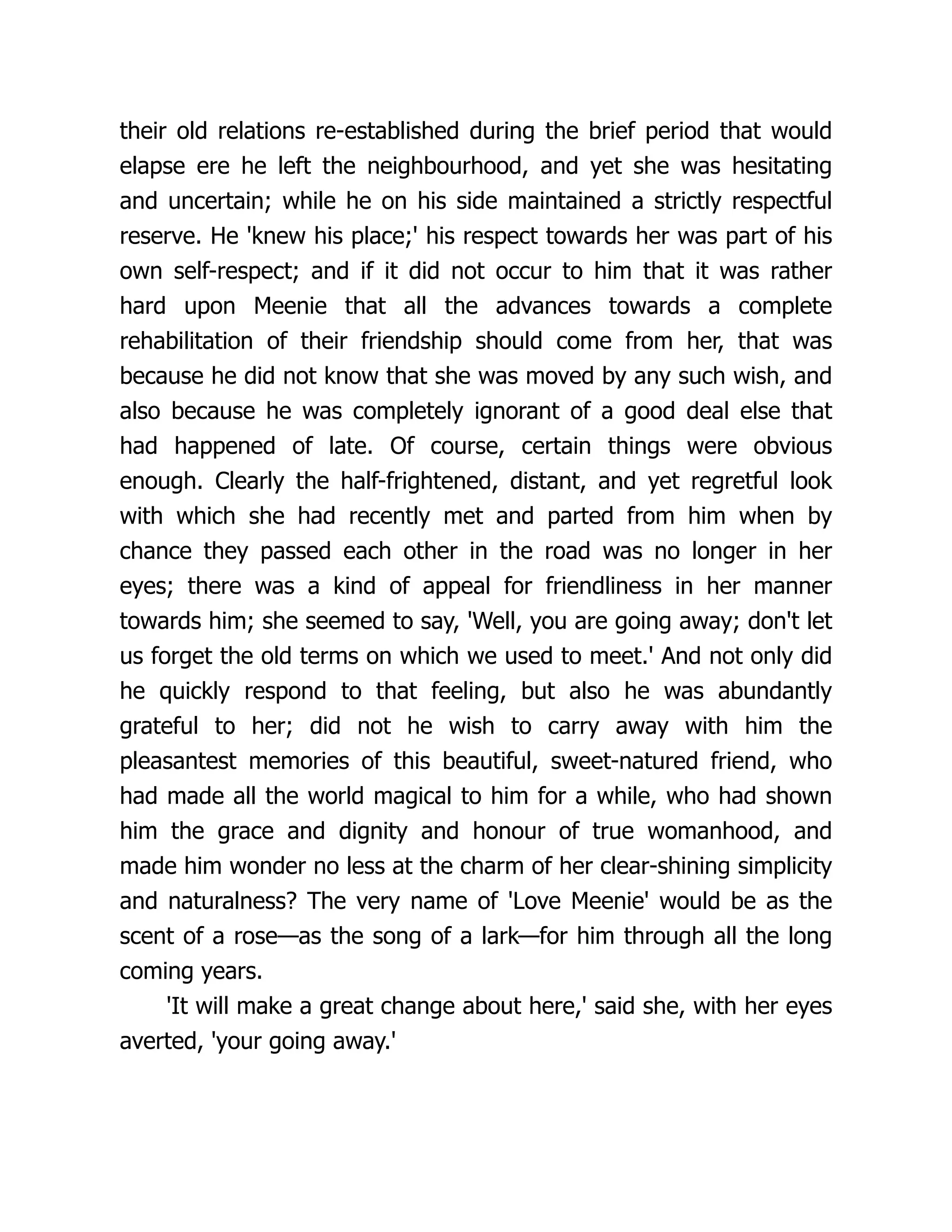 their old relations re-established during the brief period that would
elapse ere he left the neighbourhood, and yet she was hesitating
and uncertain; while he on his side maintained a strictly respectful
reserve. He 'knew his place;' his respect towards her was part of his
own self-respect; and if it did not occur to him that it was rather
hard upon Meenie that all the advances towards a complete
rehabilitation of their friendship should come from her, that was
because he did not know that she was moved by any such wish, and
also because he was completely ignorant of a good deal else that
had happened of late. Of course, certain things were obvious
enough. Clearly the half-frightened, distant, and yet regretful look
with which she had recently met and parted from him when by
chance they passed each other in the road was no longer in her
eyes; there was a kind of appeal for friendliness in her manner
towards him; she seemed to say, 'Well, you are going away; don't let
us forget the old terms on which we used to meet.' And not only did
he quickly respond to that feeling, but also he was abundantly
grateful to her; did not he wish to carry away with him the
pleasantest memories of this beautiful, sweet-natured friend, who
had made all the world magical to him for a while, who had shown
him the grace and dignity and honour of true womanhood, and
made him wonder no less at the charm of her clear-shining simplicity
and naturalness? The very name of 'Love Meenie' would be as the
scent of a rose—as the song of a lark—for him through all the long
coming years.
'It will make a great change about here,' said she, with her eyes
averted, 'your going away.'
 
