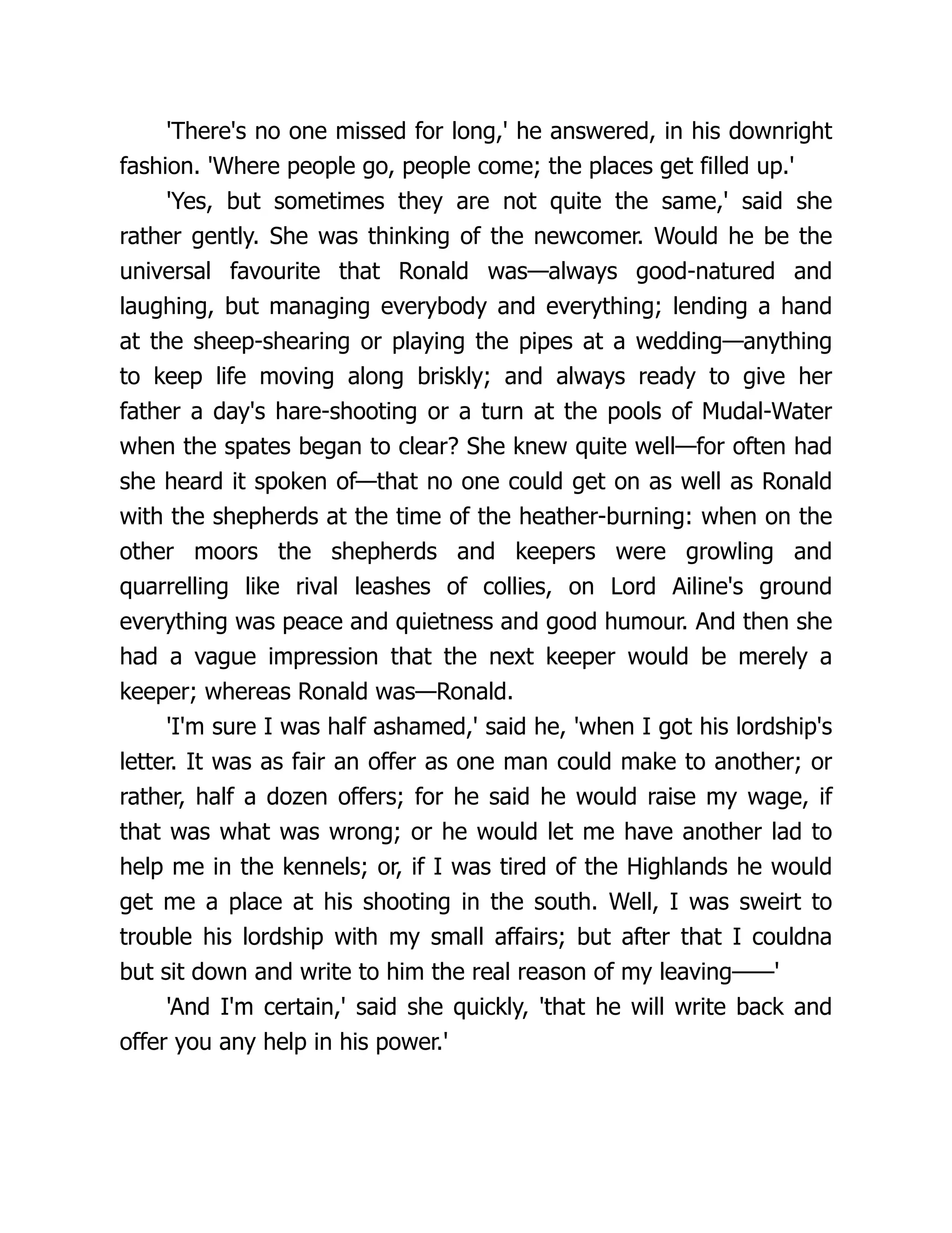 'There's no one missed for long,' he answered, in his downright
fashion. 'Where people go, people come; the places get filled up.'
'Yes, but sometimes they are not quite the same,' said she
rather gently. She was thinking of the newcomer. Would he be the
universal favourite that Ronald was—always good-natured and
laughing, but managing everybody and everything; lending a hand
at the sheep-shearing or playing the pipes at a wedding—anything
to keep life moving along briskly; and always ready to give her
father a day's hare-shooting or a turn at the pools of Mudal-Water
when the spates began to clear? She knew quite well—for often had
she heard it spoken of—that no one could get on as well as Ronald
with the shepherds at the time of the heather-burning: when on the
other moors the shepherds and keepers were growling and
quarrelling like rival leashes of collies, on Lord Ailine's ground
everything was peace and quietness and good humour. And then she
had a vague impression that the next keeper would be merely a
keeper; whereas Ronald was—Ronald.
'I'm sure I was half ashamed,' said he, 'when I got his lordship's
letter. It was as fair an offer as one man could make to another; or
rather, half a dozen offers; for he said he would raise my wage, if
that was what was wrong; or he would let me have another lad to
help me in the kennels; or, if I was tired of the Highlands he would
get me a place at his shooting in the south. Well, I was sweirt to
trouble his lordship with my small affairs; but after that I couldna
but sit down and write to him the real reason of my leaving——'
'And I'm certain,' said she quickly, 'that he will write back and
offer you any help in his power.'
 
