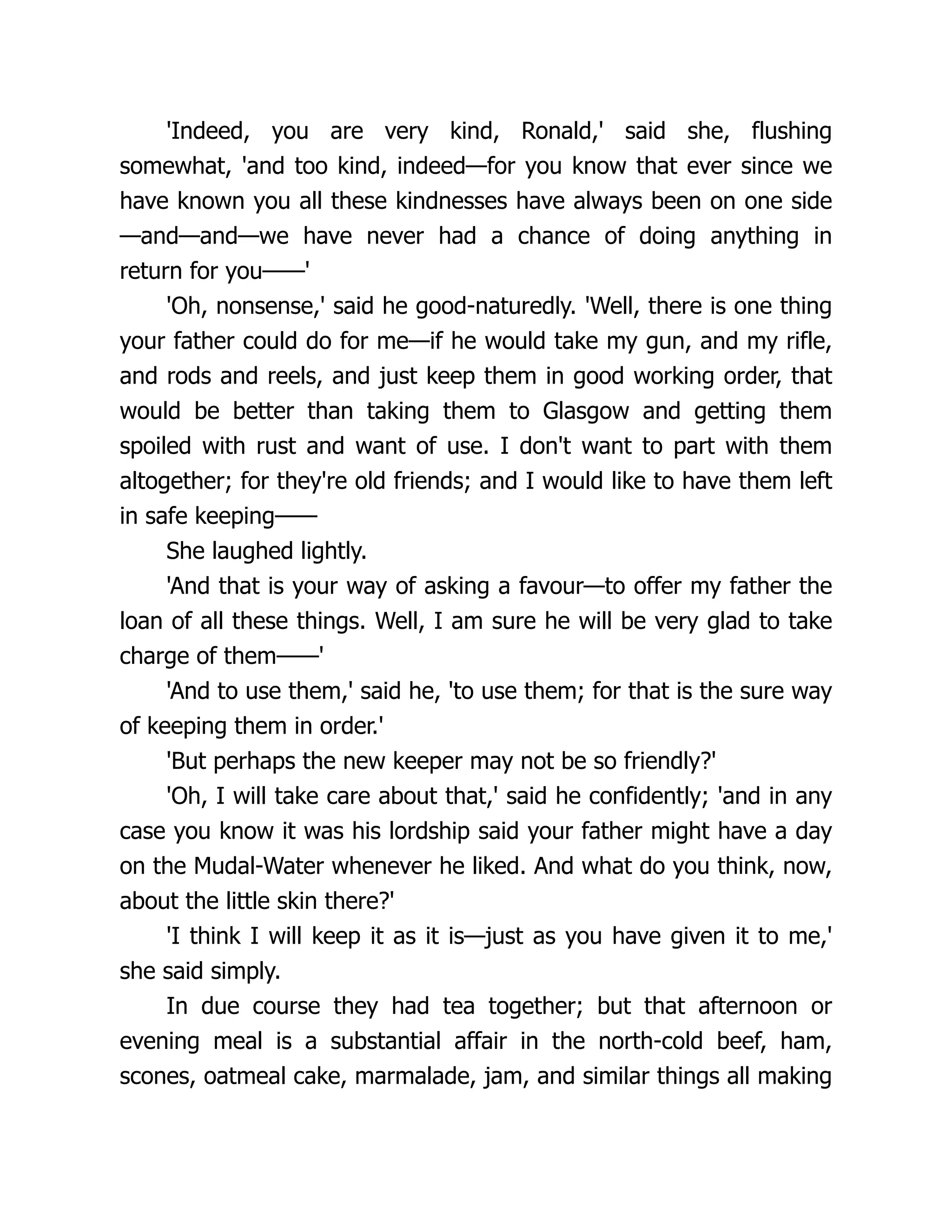 'Indeed, you are very kind, Ronald,' said she, flushing
somewhat, 'and too kind, indeed—for you know that ever since we
have known you all these kindnesses have always been on one side
—and—and—we have never had a chance of doing anything in
return for you——'
'Oh, nonsense,' said he good-naturedly. 'Well, there is one thing
your father could do for me—if he would take my gun, and my rifle,
and rods and reels, and just keep them in good working order, that
would be better than taking them to Glasgow and getting them
spoiled with rust and want of use. I don't want to part with them
altogether; for they're old friends; and I would like to have them left
in safe keeping——
She laughed lightly.
'And that is your way of asking a favour—to offer my father the
loan of all these things. Well, I am sure he will be very glad to take
charge of them——'
'And to use them,' said he, 'to use them; for that is the sure way
of keeping them in order.'
'But perhaps the new keeper may not be so friendly?'
'Oh, I will take care about that,' said he confidently; 'and in any
case you know it was his lordship said your father might have a day
on the Mudal-Water whenever he liked. And what do you think, now,
about the little skin there?'
'I think I will keep it as it is—just as you have given it to me,'
she said simply.
In due course they had tea together; but that afternoon or
evening meal is a substantial affair in the north-cold beef, ham,
scones, oatmeal cake, marmalade, jam, and similar things all making
 