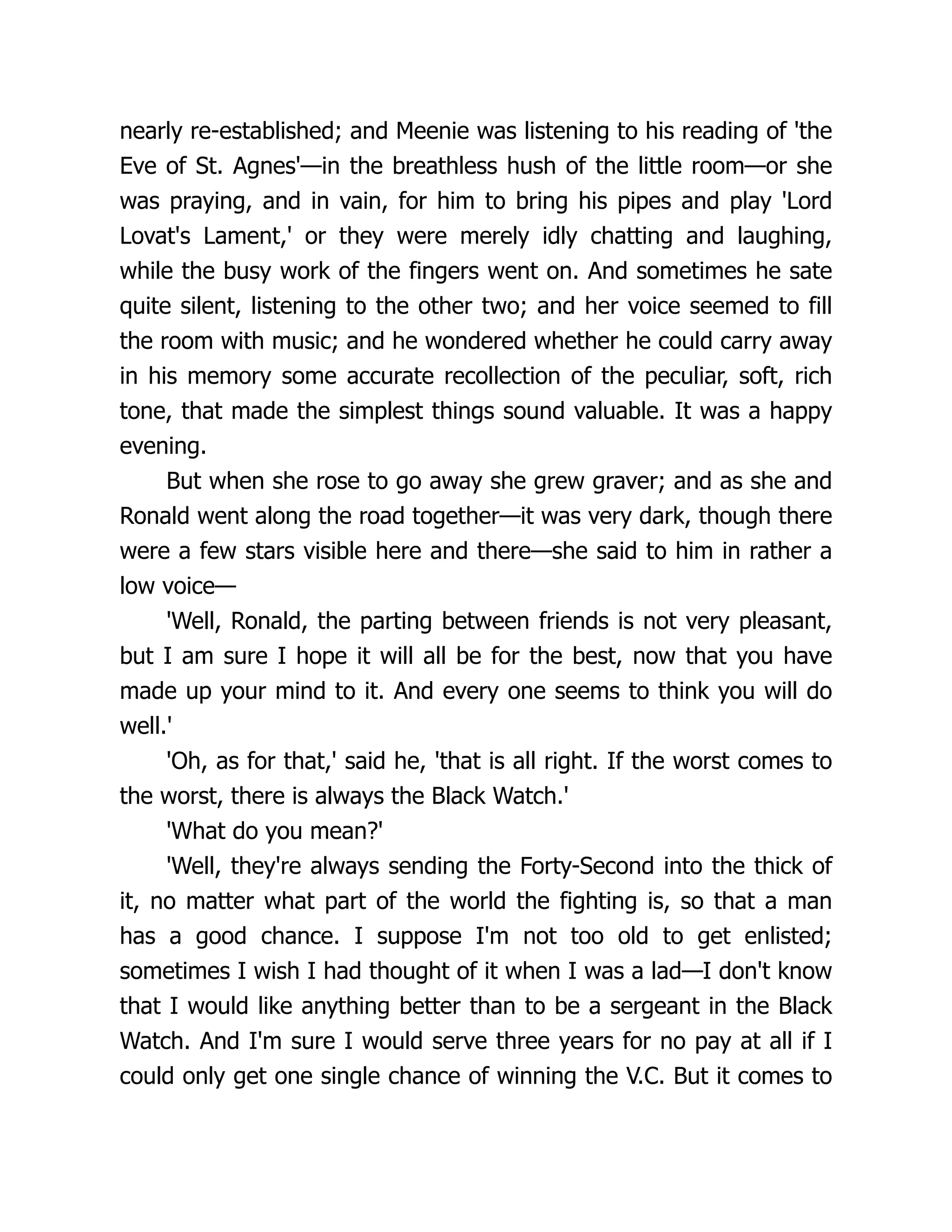nearly re-established; and Meenie was listening to his reading of 'the
Eve of St. Agnes'—in the breathless hush of the little room—or she
was praying, and in vain, for him to bring his pipes and play 'Lord
Lovat's Lament,' or they were merely idly chatting and laughing,
while the busy work of the fingers went on. And sometimes he sate
quite silent, listening to the other two; and her voice seemed to fill
the room with music; and he wondered whether he could carry away
in his memory some accurate recollection of the peculiar, soft, rich
tone, that made the simplest things sound valuable. It was a happy
evening.
But when she rose to go away she grew graver; and as she and
Ronald went along the road together—it was very dark, though there
were a few stars visible here and there—she said to him in rather a
low voice—
'Well, Ronald, the parting between friends is not very pleasant,
but I am sure I hope it will all be for the best, now that you have
made up your mind to it. And every one seems to think you will do
well.'
'Oh, as for that,' said he, 'that is all right. If the worst comes to
the worst, there is always the Black Watch.'
'What do you mean?'
'Well, they're always sending the Forty-Second into the thick of
it, no matter what part of the world the fighting is, so that a man
has a good chance. I suppose I'm not too old to get enlisted;
sometimes I wish I had thought of it when I was a lad—I don't know
that I would like anything better than to be a sergeant in the Black
Watch. And I'm sure I would serve three years for no pay at all if I
could only get one single chance of winning the V.C. But it comes to
 