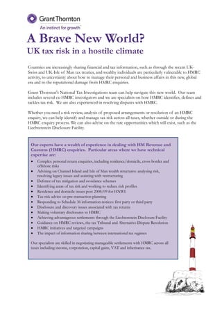 A Brave New World?
UK tax risk in a hostile climate
Our experts have a wealth of experience in dealing with HM Revenue and
Customs (HMRC) enquiries. Particular areas where we have technical
expertise are:
 Complex personal return enquiries, including residence/domicile, cross border and
offshore risks
 Advising on Channel Island and Isle of Man wealth structures: analysing risk,
resolving legacy issues and assisting with restructuring
 Defence of tax mitigation and avoidance schemes
 Identifying areas of tax risk and working to reduce risk profiles
 Residence and domicile issues post 2008/09 for HNWI
 Tax risk advice on pre-transaction planning
 Responding to Schedule 36 information notices: first party or third party
 Disclosure and discovery issues associated with tax returns
 Making voluntary disclosures to HMRC
 Achieving advantageous settlements through the Liechtenstein Disclosure Facility
 Guidance on HMRC reviews, the tax Tribunal and Alternative Dispute Resolution
 HMRC initiatives and targeted campaigns
 The impact of information sharing between international tax regimes
Our specialists are skilled in negotiating manageable settlements with HMRC across all
taxes including income, corporation, capital gains, VAT and inheritance tax.
Countries are increasingly sharing financial and tax information, such as through the recent UK-
Swiss and UK-Isle of Man tax treaties, and wealthy individuals are particularly vulnerable to HMRC
activity, to uncertainty about how to manage their personal and business affairs in this new, global
era and to the reputational damage from HMRC enquiries.
Grant Thornton's National Tax Investigations team can help navigate this new world. Our team
includes several ex-HMRC investigators and we are specialists on how HMRC identifies, defines and
tackles tax risk. We are also experienced in resolving disputes with HMRC.
Whether you need a risk review, analysis of proposed arrangements or resolution of an HMRC
enquiry, we can help identify and manage tax risk across all taxes, whether outside or during the
HMRC enquiry process. We can also advise on the rare opportunities which still exist, such as the
Liechtenstein Disclosure Facility.
 