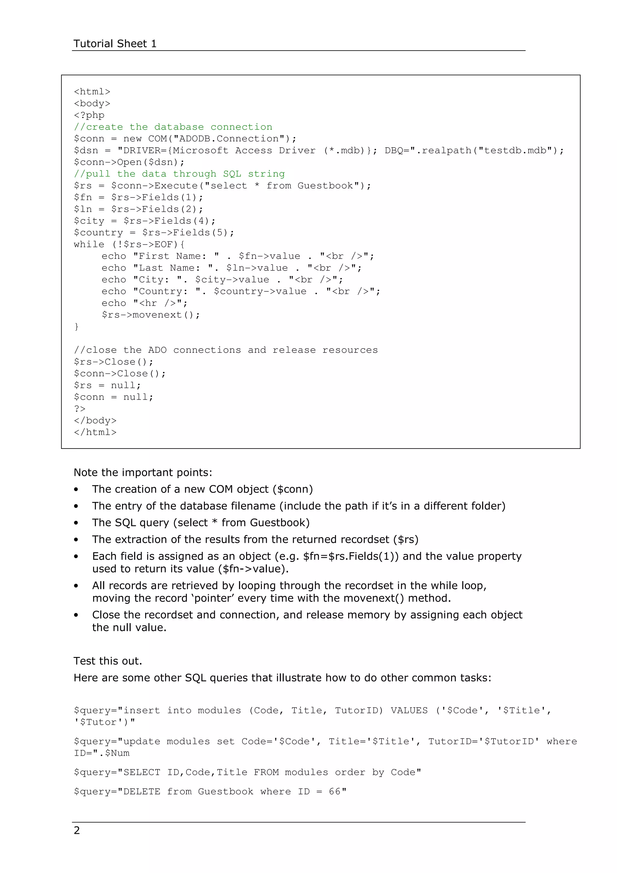 Tutorial Sheet 1



<html>
<body>
<?php
//create the database connection
$conn = new COM("ADODB.Connection");
$dsn = "DRIVER={Microsoft Access Driver (*.mdb)}; DBQ=".realpath("testdb.mdb");
$conn->Open($dsn);
//pull the data through SQL string
$rs = $conn->Execute("select * from Guestbook");
$fn = $rs->Fields(1);
$ln = $rs->Fields(2);
$city = $rs->Fields(4);
$country = $rs->Fields(5);
while (!$rs->EOF){
     echo "First Name: " . $fn->value . "<br />";
     echo "Last Name: ". $ln->value . "<br />";
     echo "City: ". $city->value . "<br />";
     echo "Country: ". $country->value . "<br />";
     echo "<hr />";
     $rs->movenext();
}

//close the ADO connections and release resources
$rs->Close();
$conn->Close();
$rs = null;
$conn = null;
?>
</body>
</html>


Note the important points:
•   The creation of a new COM object ($conn)
•   The entry of the database filename (include the path if it’s in a different folder)
•   The SQL query (select * from Guestbook)
•   The extraction of the results from the returned recordset ($rs)
•   Each field is assigned as an object (e.g. $fn=$rs.Fields(1)) and the value property
    used to return its value ($fn->value).
•   All records are retrieved by looping through the recordset in the while loop,
    moving the record ‘pointer’ every time with the movenext() method.
•   Close the recordset and connection, and release memory by assigning each object
    the null value.


Test this out.
Here are some other SQL queries that illustrate how to do other common tasks:


$query="insert into modules (Code, Title, TutorID) VALUES ('$Code', '$Title',
'$Tutor')"
$query="update modules set Code='$Code', Title='$Title', TutorID='$TutorID' where
ID=".$Num
$query="SELECT ID,Code,Title FROM modules order by Code"
$query="DELETE from Guestbook where ID = 66"


2
 