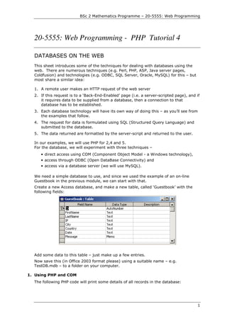 BSc 2 Mathematics Programme – 20-5555: Web Programming




  20-5555: Web Programming - PHP Tutorial 4

  DATABASES ON THE WEB
  This sheet introduces some of the techniques for dealing with databases using the
  web. There are numerous techniques (e.g. Perl, PHP, ASP, Java server pages,
  Coldfusion) and technologies (e.g. ODBC, SQL Server, Oracle, MySQL) for this – but
  most share a similar idea:

  1. A remote user makes an HTTP request of the web server
  2. If this request is to a ‘Back-End-Enabled’ page (i.e. a server-scripted page), and if
     it requires data to be supplied from a database, then a connection to that
     database has to be established.
  3. Each database technology will have its own way of doing this – as you’ll see from
     the examples that follow.
  4. The request for data is formulated using SQL (Structured Query Language) and
     submitted to the database.
  5. The data returned are formatted by the server-script and returned to the user.

  In our examples, we will use PHP for 2,4 and 5.
  For the database, we will experiment with three techniques –
     • direct access using COM (Component Object Model - a Windows technology),
     • access through ODBC (Open DataBase Connectivity) and
     • access via a database server (we will use MySQL).

  We need a simple database to use, and since we used the example of an on-line
  Guestbook in the previous module, we can start with that.
  Create a new Access database, and make a new table, called ‘Guestbook’ with the
  following fields:




  Add some data to this table – just make up a few entries.
  Now save this (in Office 2003 format please) using a suitable name – e.g.
  TestDB.mdb – to a folder on your computer.

1. Using PHP and COM
  The following PHP code will print some details of all records in the database:




                                                                                         1
 