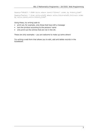 BSc 2 Mathematics Programme – 20-5555: Web Programming


$query="SELECT * FROM Units where Level='$level' order by School_Code"
$query="select * from units,staff where units.Tutor=staff.Initials order
by units.Level,units.School_Code"


Using these, try writing code to
•   print out, for example, only those that have left a message
•   sort the printout according to the persons’ name
•   only print out the entries that are not in the UK.


These are only examples – you are welcome to make up some others!


Try writing a web form that allows you to edit, add and delete records in the
Guestbook.




                                                                                3
 