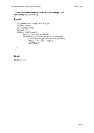 SEG3560 Introduction to E-Commerce (Fall 2005)                        Tutorial – Php



3. To view the information retrieved from Sybase through PHP:
   ora_fetch (query_information)

    Example:
    <?
       ora_parse($cursor, "select * from first_db");
       ora_exec($cursor);
       ora_commit($handle);
       $numcols = 0;
       while(ora_fetch($cursor)){
              $numcols = ora_numcols($cursor);
              for($column=0; $column < $numcols; $column++){
                     $data = trim(ora_getcolumn($cursor, $column));
                     if($data =="") $data = "NULL";
                     echo"$datat";
              }
       }
    ?>


    Result:

    SEG3560 150




                                                                            Page 10
 