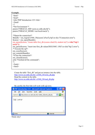 SEG3560 Introduction to E-Commerce (Fall 2005)                                      Tutorial – Php



Example:
  <html>
  <head>
  <title>PHP Introduction 123</title>
  </head>
  <?
  /*Set Environment */
  putenv("ORACLE_SID=seora.se.cuhk.edu.hk");
  putenv("ORACLE_HOME=/usr/local/oracle");

  /*Opent the connection*/
  $handle = ora_logon('s3560_30@seora','eFuoTyAp') or die ("Connection error");
  $cursor = ora_open($handle);
  ora_parse($cursor, "create table first_db (course char(10), student int)") or die("Sql 1
  error");
  ora_parse($cursor, "insert into first_db values('SEG3560', 150)") or die("Sql 2 error");
  /* Execute the sql*/
  ora_exec($cursor);
  ora_commit($handle);
  /*Close the connection*/
  ora_close($cursor);
  echo "Finished all the commands";
  ?>
  </body>
  </html>


    Create the table “first_db” and put an instance into the table.
    http://www.se.cuhk.edu.hk/~s3560_30/write_db.php
    Read the content in the table.
    http://www.se.cuhk.edu.hk/~s3560_30/read_db.php


    Be careful, the first link will work with sql error,




                                                                        ,
Think why?



                                                                                          Page 11
 