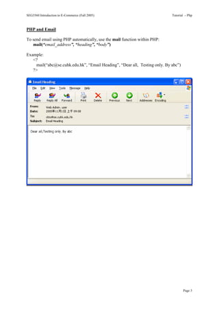 SEG3560 Introduction to E-Commerce (Fall 2005)                               Tutorial – Php



PHP and Email

To send email using PHP automatically, use the mail function within PHP:
   mail(“email_address”, “heading”, “body”)

Example:
   <?
     mail(“abc@se.cuhk.edu.hk”, “Email Heading”, “Dear all, Testing only. By abc”)
   ?>




                                                                                     Page 3
 