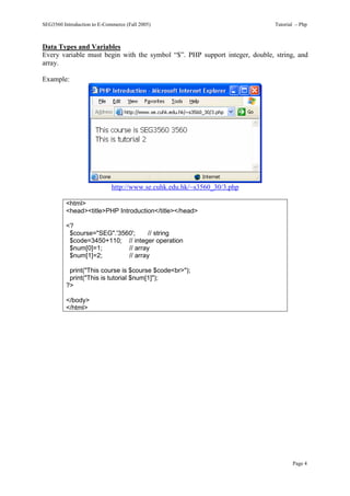 SEG3560 Introduction to E-Commerce (Fall 2005)                              Tutorial – Php



Data Types and Variables
Every variable must begin with the symbol “$”. PHP support integer, double, string, and
array.

Example:




                             http://www.se.cuhk.edu.hk/~s3560_30/3.php

          <html>
          <head><title>PHP Introduction</title></head>

          <?
           $course="SEG".'3560';    // string
           $code=3450+110; // integer operation
           $num[0]=1;        // array
           $num[1]=2;        // array

           print("This course is $course $code<br>");
           print("This is tutorial $num[1]");
          ?>

          </body>
          </html>




                                                                                   Page 4
 