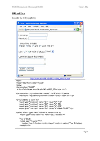 SEG3560 Introduction to E-Commerce (Fall 2005)                               Tutorial – Php



PHP and Form

Consider the following form:




                           http://www.se.cuhk.edu.hk/~s3560_30/form.php
     <html>
     <head><title>Form</title></head>
     <body>
     <form method="POST"
      action="http://www.se.cuhk.edu.hk/~s3560_30/receive.php">

     <p>Username: <input type="text" name="USER" size="20"><br>
        Password: <input type="password" name="PSWD" size="20"></p>

     <p>I would like to learn:<br>
        <input type="checkbox" name="C1" value="Y">PHP
        <input type="checkbox" name="C2" value="Y">CGI
        <input type="checkbox" name="C3" value="Y">ASP
        <input type="checkbox" name="C4" value="Y">JAVA SCRIPT</p>

     <p>Sex: <input type="radio" value="B" name="SEX">M
         <input type="radio" value="G" name='SEX' checked >F

          Year of Study:
          <select size='1' name='YR'>
             <option>Year 1</option><option>Year 2</option><option>Year 3</option>
          </select></p>


                                                                                     Page 6
 